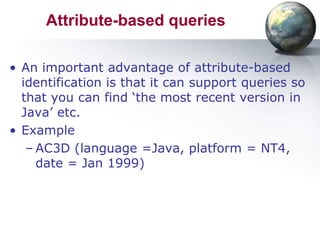 Attribute-based queries

• An important advantage of attribute-based
  identification is that it can support queries so
  that you can find ‘the most recent version in
  Java’ etc.
• Example
   – AC3D (language =Java, platform = NT4,
     date = Jan 1999)
 