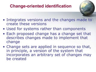 Change-oriented identification


• Integrates versions and the changes made to
  create these versions
• Used for systems rather than components
• Each proposed change has a change set that
  describes changes made to implement that
  change
• Change sets are applied in sequence so that,
  in principle, a version of the system that
  incorporates an arbitrary set of changes may
  be created
 