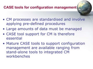 CASE tools for configuration management


• CM processes are standardised and involve
  applying pre-defined procedures
• Large amounts of data must be managed
• CASE tool support for CM is therefore
  essential
• Mature CASE tools to support configuration
  management are available ranging from
  stand-alone tools to integrated CM
  workbenches
 