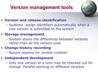 Version management tools

• Version and release identification
  – Systems assign identifiers automatically when a
    new version is submitted to the system
• Storage management.
   – System stores the differences between versions
     rather than all the version code
• Change history recording
   – Record reasons for version creation
• Independent development
   – Only one version at a time may be checked out for
     change. Parallel working on different versions
 