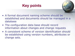 Key points

• A formal document naming scheme should be
  established and documents should be managed in a
  database
• The configuration data base should record
  information about changes and change requests
• A consistent scheme of version identification should
  be established using version numbers, attributes or
  change sets.
 