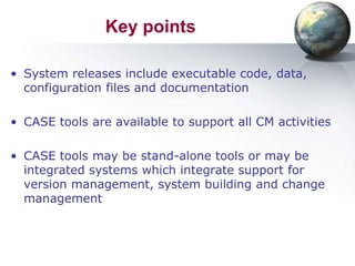 Key points

• System releases include executable code, data,
  configuration files and documentation

• CASE tools are available to support all CM activities

• CASE tools may be stand-alone tools or may be
  integrated systems which integrate support for
  version management, system building and change
  management
 