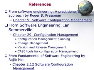 References
 From software engineering, A practitioner’s
  approach by Roger S. Pressman
   – Chapter 9: Software Configuration Management
 From Software Engineering, Ian
  Sommerville
  – Chapter 29: Configuration Management
     •   Configuration Management planning
     •   Change Management
     •   Version and Release Management
     •   CASE tools for configuration Management
 From Fundamental of Software Engineering by
  Rajib Mall
   - Chapter 2.12 Software Configuration
     Management
 