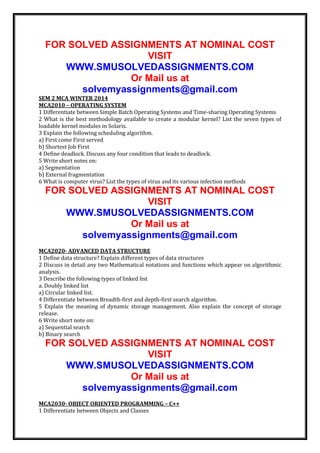 FOR SOLVED ASSIGNMENTS AT NOMINAL COST
VISIT
WWW.SMUSOLVEDASSIGNMENTS.COM
Or Mail us at
solvemyassignments@gmail.com
SEM 2 MCA WINTER 2014
MCA2010 – OPERATING SYSTEM
1 Differentiate between Simple Batch Operating Systems and Time-sharing Operating Systems
2 What is the best methodology available to create a modular kernel? List the seven types of
loadable kernel modules in Solaris.
3 Explain the following scheduling algorithm.
a) First come First served
b) Shortest Job First
4 Define deadlock. Discuss any four condition that leads to deadlock.
5 Write short notes on:
a) Segmentation
b) External fragmentation
6 What is computer virus? List the types of virus and its various infection methods

FOR SOLVED ASSIGNMENTS AT NOMINAL COST
VISIT
WWW.SMUSOLVEDASSIGNMENTS.COM
Or Mail us at
solvemyassignments@gmail.com
MCA2020- ADVANCED DATA STRUCTURE
1 Define data structure? Explain different types of data structures
2 Discuss in detail any two Mathematical notations and functions which appear on algorithmic
analysis.
3 Describe the following types of linked list
a. Doubly linked list
a) Circular linked list.
4 Differentiate between Breadth-first and depth-first search algorithm.
5 Explain the meaning of dynamic storage management. Also explain the concept of storage
release.
6 Write short note on:
a) Sequential search
b) Binary search

FOR SOLVED ASSIGNMENTS AT NOMINAL COST
VISIT
WWW.SMUSOLVEDASSIGNMENTS.COM
Or Mail us at
solvemyassignments@gmail.com
MCA2030- OBJECT ORIENTED PROGRAMMING – C++
1 Differentiate between Objects and Classes

 