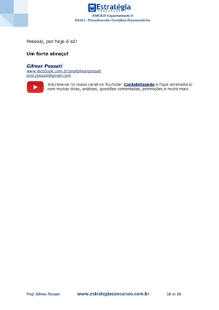 # MCASP Esquematizado #
Parte I - Procedimentos Contábeis Orçamentários
Prof. Gilmar Possati www.estrategiaconcursos.com.br 10 de 10
Pessoal, por hoje é só!
Um forte abraço!
Gilmar Possati
www.facebook.com.br/profgilmarpossati
prof.possati@gmail.com
Inscreva-se no nosso canal no YouTube: Contabilizando e fique antenado(a)
com muitas dicas, análises, questões comentadas, promoções e muito mais.
 