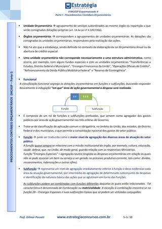 # MCASP Esquematizado #
Parte I - Procedimentos Contábeis Orçamentários
Prof. Gilmar Possati www.estrategiaconcursos.com.br 5 de 10
 Unidade Orçamentária  agrupamento de serviços subordinados ao mesmo órgão ou repartição a que
serão consignadas dotações próprias (art. 14 da Lei nº 4.320/1964).
 Órgãos orçamentários  correspondem a agrupamentos de unidades orçamentárias. As dotações são
consignadas às unidades orçamentárias, responsáveis pela realização das ações.
 Não há ato que a estabeleça, sendo definida no contexto da elaboração da Lei Orçamentária Anual ou da
abertura de crédito especial.
 Uma unidade orçamentária não corresponde necessariamente a uma estrutura administrativa, como
ocorre, por exemplo, com alguns fundos especiais e com as unidades orçamentárias “Transferências a
Estados, Distrito Federal e Municípios”, “Encargos Financeiros da União”, “Operações Oficiais de Crédito”,
“Refinanciamento da Dívida Pública Mobiliária Federal” e “Reserva de Contingência”.
 Funcional
A classificação funcional segrega as dotações orçamentárias em funções e subfunções, buscando responder
basicamente à indagação “em que” área de ação governamental a despesa será realizada.
 É composta de um rol de funções e subfunções prefixadas, que servem como agregador dos gastos
públicos por área de ação governamental nas três esferas de Governo;
 Trata-se de classificação de aplicação comum e obrigatória, no âmbito da União, dos estados, do Distrito
Federal e dos municípios, o que permite a consolidação nacional dos gastos do setor público;
 Função  pode ser traduzida como o maior nível de agregação das diversas áreas de atuação do setor
público.
A função quase sempre se relaciona com a missão institucional do órgão, por exemplo, cultura, educação,
saúde, defesa, que, na União, de modo geral, guarda relação com os respectivos Ministérios.
Função “Encargos Especiais” = agregação neutra (engloba as despesas orçamentárias em relação às quais
não se pode associar um bem ou serviço a ser gerado no processo produtivo corrente, tais como: dívidas,
ressarcimentos, indenizações e outras afins).
 Subfunção  representa um nível de agregação imediatamente inferior à função e deve evidenciar cada
área da atuação governamental, por intermédio da agregação de determinado subconjunto de despesas
e identificação da natureza básica das ações que se aglutinam em torno das funções.
As subfunções podem ser combinadas com funções diferentes daquelas às quais estão relacionadas. Tal
característica é denominada de Combinação ou matricialidade. A exceção à combinação encontra-se na
função 28 – Encargos Especiais e suas subfunções típicas que só podem ser utilizadas conjugadas.
PROCEDIMENTOSCONTÁBEISORÇAMENTÁRIOS(MCASP–ParteI)
 