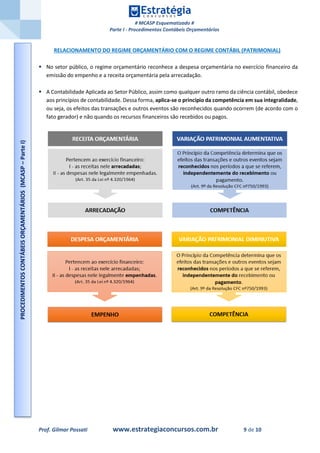 # MCASP Esquematizado #
Parte I - Procedimentos Contábeis Orçamentários
Prof. Gilmar Possati www.estrategiaconcursos.com.br 9 de 10
RELACIONAMENTO DO REGIME ORÇAMENTÁRIO COM O REGIME CONTÁBIL (PATRIMONIAL)
 No setor público, o regime orçamentário reconhece a despesa orçamentária no exercício financeiro da
emissão do empenho e a receita orçamentária pela arrecadação.
 A Contabilidade Aplicada ao Setor Público, assim como qualquer outro ramo da ciência contábil, obedece
aos princípios de contabilidade. Dessa forma, aplica-se o princípio da competência em sua integralidade,
ou seja, os efeitos das transações e outros eventos são reconhecidos quando ocorrem (de acordo com o
fato gerador) e não quando os recursos financeiros são recebidos ou pagos.
PROCEDIMENTOSCONTÁBEISORÇAMENTÁRIOS(MCASP–ParteI)
 