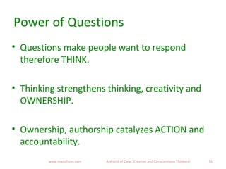 Power of Questions
• Questions make people want to respond
therefore THINK.
• Thinking strengthens thinking, creativity and
OWNERSHIP.
• Ownership, authorship catalyzes ACTION and
accountability.
16www.mandhyan.com A World of Clear, Creative and Conscientious Thinkers!
 