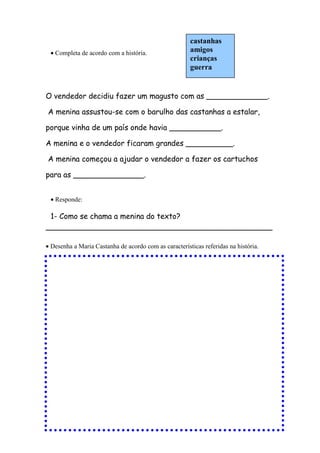 • Completa de acordo com a história.
O vendedor decidiu fazer um magusto com as _____________.
A menina assustou-se com o barulho das castanhas a estalar,
porque vinha de um país onde havia ___________.
A menina e o vendedor ficaram grandes __________.
A menina começou a ajudar o vendedor a fazer os cartuchos
para as _______________.
• Responde:
1- Como se chama a menina do texto?
________________________________________________
• Desenha a Maria Castanha de acordo com as características referidas na história.
castanhas
amigos
crianças
guerra
 