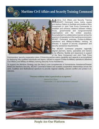 Maritime Civil Affairs and Security Training
(MCAST) Command mans, trains, equips
and deploys Sailors to facilitate and enable a Navy
Component or Joint Task Force Commander to
establish and enhance relations between military
forces, governmental and nongovernmental
organizations and the civilian populace.
Accomplished in a collaborative manner across the
spectrum of operations in the maritime environment,
MCAST Command executes Civilian-to-Military
operations and Military-to-Military training, as
directed, in support of security cooperation and
security assistance requirements.
The MCAST Command prepares regionally
aligned planners, teams, specialists and trainers
to be effective, flexible and responsive in support
of the Navy Component and Joint Task Force
Commanders’ security cooperation plans. Enhancing partner-nation capability and capacity is accomplished
by deploying fully qualified individuals and teams, trained to support Civilian-to-Military operations (Maritime
Civil Affairs) and Military-to-Military training (Security Force Assistance).
To support the Maritime Strategy and the Navy’s core competencies of Humanitarian Assistance/Disaster
Relief and Maritime Security, MCAST Command fosters and sustains cooperative relationships across the
Joint, Coalition and Multinational spectrum to provide regional stability, prevent conflict and protect U.S.
interests.
People Are Our Platform
“Presence without value is perceived as occupation.”
Admiral Eric Olson,
Commander, U.S. Special Operations Command
 