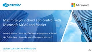 ©2017 Zscaler, Inc. All rights reserved. | ZSCALER CONFIDENTIAL INFORMATION0
ZSCALER CONFIDENTIAL INFORMATION
Maximize your cloud app control with
Microsoft MCAS and Zscaler
Dhawal Sharma | Director of Product Management at Zscaler
Niv Goldenberg | Group Program Manager at Microsoft
 
