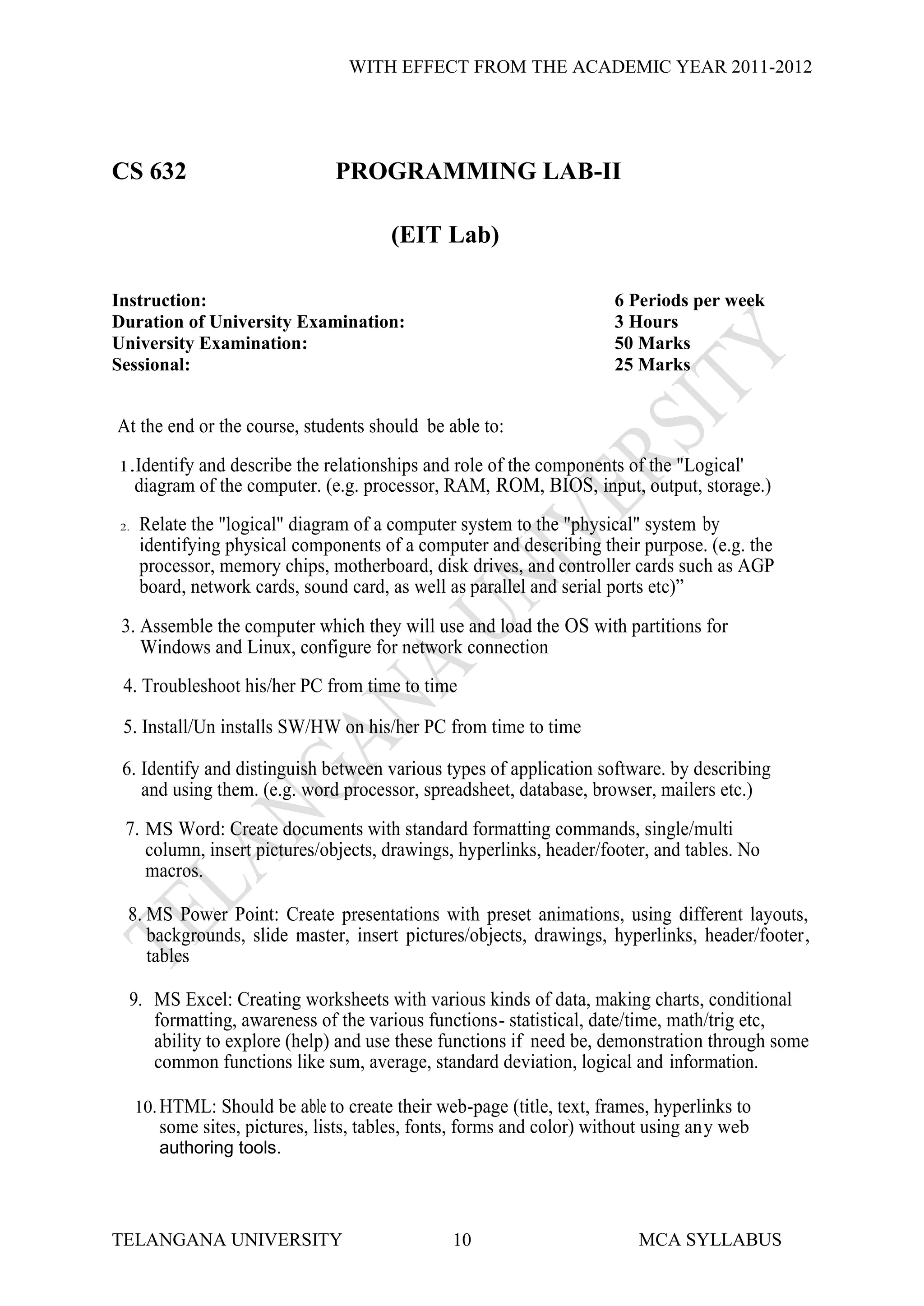 WITH EFFECT FROM THE ACADEMIC YEAR 2011-2012




CS 632                           PROGRAMMING LAB-II

                                         (EIT Lab)

Instruction:                                                            6 Periods per week
Duration of University Examination:                                     3 Hours
University Examination:                                                 50 Marks
Sessional:                                                              25 Marks


At the end or the course, students should be able to:
1.Identify    and describe the relationships and role of the components of the "Logical'
      diagram of the computer. (e.g. processor, RAM, ROM, BIOS, input, output, storage.)
 2.   Relate the "logical" diagram of a computer system to the "physical" system by
      identifying physical components of a computer and describing their purpose. (e.g. the
      processor, memory chips, motherboard, disk drives, and controller cards such as AGP
      board, network cards, sound card, as well as parallel and serial ports etc)”
 3. Assemble the computer which they will use and load the OS with partitions for
    Windows and Linux, configure for network connection
 4. Troubleshoot his/her PC from time to time

 5. Install/Un installs SW/HW on his/her PC from time to time

 6. Identify and distinguish between various types of application software. by describing
    and using them. (e.g. word processor, spreadsheet, database, browser, mailers etc.)
  7. MS Word: Create documents with standard formatting commands, single/multi
     column, insert pictures/objects, drawings, hyperlinks, header/footer, and tables. No
     macros.

  8. MS Power Point: Create presentations with preset animations, using different layouts,
     backgrounds, slide master, insert pictures/objects, drawings, hyperlinks, header/footer,
     tables

  9. MS Excel: Creating worksheets with various kinds of data, making charts, conditional
     formatting, awareness of the various functions- statistical, date/time, math/trig etc,
     ability to explore (help) and use these functions if need be, demonstration through some
     common functions like sum, average, standard deviation, logical and information.

      10. HTML: Should be able to create their web-page (title, text, frames, hyperlinks to
         some sites, pictures, lists, tables, fonts, forms and color) without using any web
         authoring tools.




TELANGANA UNIVERSITY                             10                        MCA SYLLABUS
 