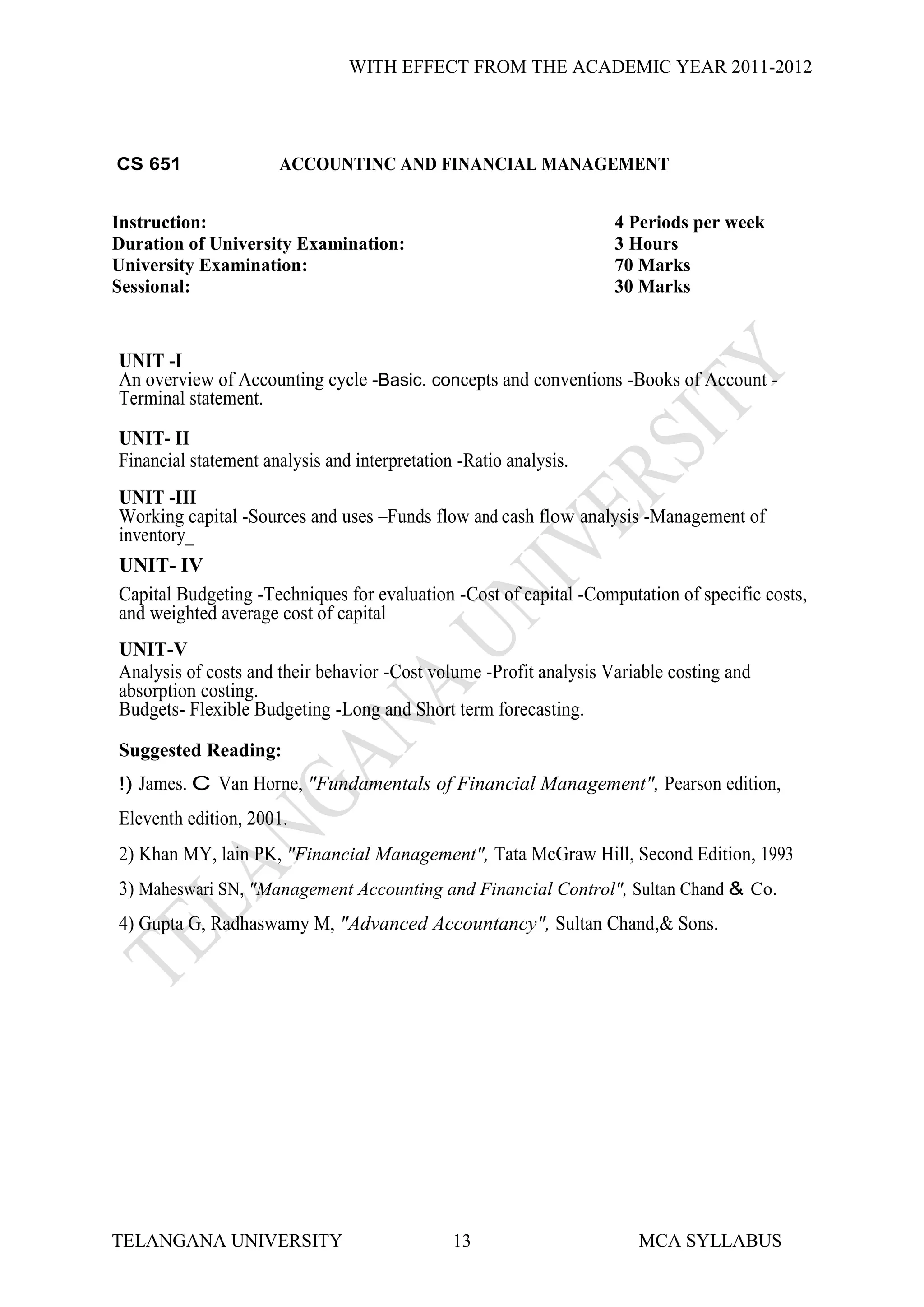 WITH EFFECT FROM THE ACADEMIC YEAR 2011-2012




CS 651                ACCOUNTINC AND FINANCIAL MANAGEMENT


Instruction:                                                        4 Periods per week
Duration of University Examination:                                 3 Hours
University Examination:                                             70 Marks
Sessional:                                                          30 Marks



UNIT -I
An overview of Accounting cycle -Basic. concepts and conventions -Books of Account -
Terminal statement.
UNIT- II
Financial statement analysis and interpretation -Ratio analysis.
UNIT -III
Working capital -Sources and uses –Funds flow and cash flow analysis -Management of
inventory_
UNIT- IV
Capital Budgeting -Techniques for evaluation -Cost of capital -Computation of specific costs,
and weighted average cost of capital
UNIT-V
Analysis of costs and their behavior -Cost volume -Profit analysis Variable costing and
absorption costing.
Budgets- Flexible Budgeting -Long and Short term forecasting.

Suggested Reading:
!) James. C Van Horne, "Fundamentals of Financial Management", Pearson edition,
Eleventh edition, 2001.
2) Khan MY, lain PK, "Financial Management", Tata McGraw Hill, Second Edition, 1993
3) Maheswari SN, "Management Accounting and Financial Control", Sultan Chand & Co.
4) Gupta G, Radhaswamy M, "Advanced Accountancy", Sultan Chand,& Sons.




TELANGANA UNIVERSITY                           13                      MCA SYLLABUS
 
