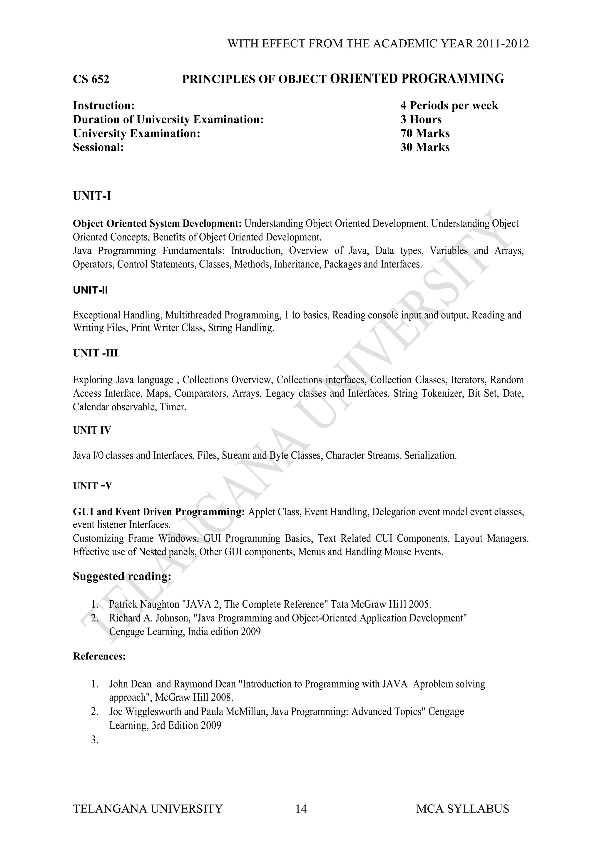 WITH EFFECT FROM THE ACADEMIC YEAR 2011-2012

CS 652                     PRINCIPLES OF OBJECT ORIENTED PROGRAMMING

Instruction:                                                                       4 Periods per week
Duration of University Examination:                                                3 Hours
University Examination:                                                            70 Marks
Sessional:                                                                         30 Marks



UNIT-I

Object Oriented System Development: Understanding Object Oriented Development, Understanding Object
Oriented Concepts, Benefits of Object Oriented Development.
Java Programming Fundamentals: Introduction, Overview of Java, Data types, Variables and Arrays,
Operators, Control Statements, Classes, Methods, Inheritance, Packages and Interfaces.

UNIT-II

Exceptional Handling, Multithreaded Programming, 1 to basics, Reading console input and output, Reading and
Writing Files, Print Writer Class, String Handling.

UNIT -III

Exploring Java language , Collections Overview, Collections interfaces, Collection Classes, Iterators, Random
Access Interface, Maps, Comparators, Arrays, Legacy classes and Interfaces, String Tokenizer, Bit Set, Date,
Calendar observable, Timer.

UNIT IV

Java I/O classes and Interfaces, Files, Stream and Byte Classes, Character Streams, Serialization.

UNIT -v

GUI and Event Driven Programming: Applet Class, Event Handling, Delegation event model event classes,
event listener Interfaces.
Customizing Frame Windows, GUI Programming Basics, Text Related CUI Components, Layout Managers,
Effective use of Nested panels, Other GUI components, Menus and Handling Mouse Events.

Suggested reading:

    1. Patrick Naughton "JAVA 2, The Complete Reference" Tata McGraw Hi1l 2005.
    2. Richard A. Johnson, "Java Programming and Object-Oriented Application Development"
       Cengage Learning, India edition 2009

References:

    1. John Dean and Raymond Dean "Introduction to Programming with JAVA Aproblem solving
       approach", McGraw Hill 2008.
    2. Joc Wigglesworth and Paula McMillan, Java Programming: Advanced Topics" Cengage
       Learning, 3rd Edition 2009
    3.




TELANGANA UNIVERSITY                                    14                             MCA SYLLABUS
 