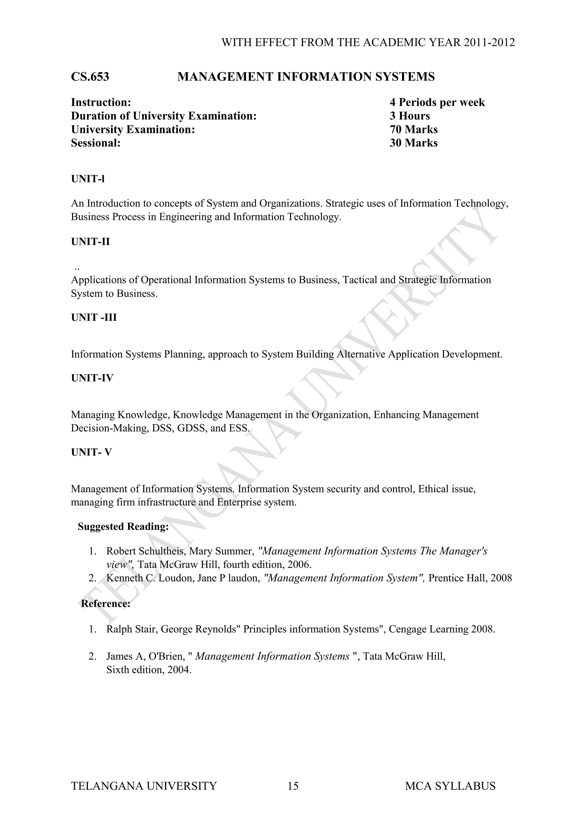WITH EFFECT FROM THE ACADEMIC YEAR 2011-2012

CS.653                  MANAGEMENT INFORMATION SYSTEMS
Instruction:                                                            4 Periods per week
Duration of University Examination:                                     3 Hours
University Examination:                                                 70 Marks
Sessional:                                                              30 Marks


UNIT-l

An Introduction to concepts of System and Organizations. Strategic uses of Information Technology,
Business Process in Engineering and Information Technology.

UNIT-II

 ..
Applications of Operational Information Systems to Business, Tactical and Strategic Information
System to Business.

UNIT -III


Information Systems Planning, approach to System Building Alternative Application Development.

UNIT-IV


Managing Knowledge, Knowledge Management in the Organization, Enhancing Management
Decision-Making, DSS, GDSS, and ESS.

UNIT- V


Management of Information Systems. Information System security and control, Ethical issue,
managing firm infrastructure and Enterprise system.

 Suggested Reading:

    1. Robert Schultheis, Mary Summer, "Management Information Systems The Manager's
       view", Tata McGraw Hill, fourth edition, 2006.
    2. Kenneth C. Loudon, Jane P laudon, "Management Information System", Prentice Hall, 2008

  Reference:

    1. Ralph Stair, George Reynolds" Principles information Systems", Cengage Learning 2008.

    2. James A, O'Brien, " Management Information Systems ", Tata McGraw Hill,
       Sixth edition, 2004.




TELANGANA UNIVERSITY                            15                         MCA SYLLABUS
 
