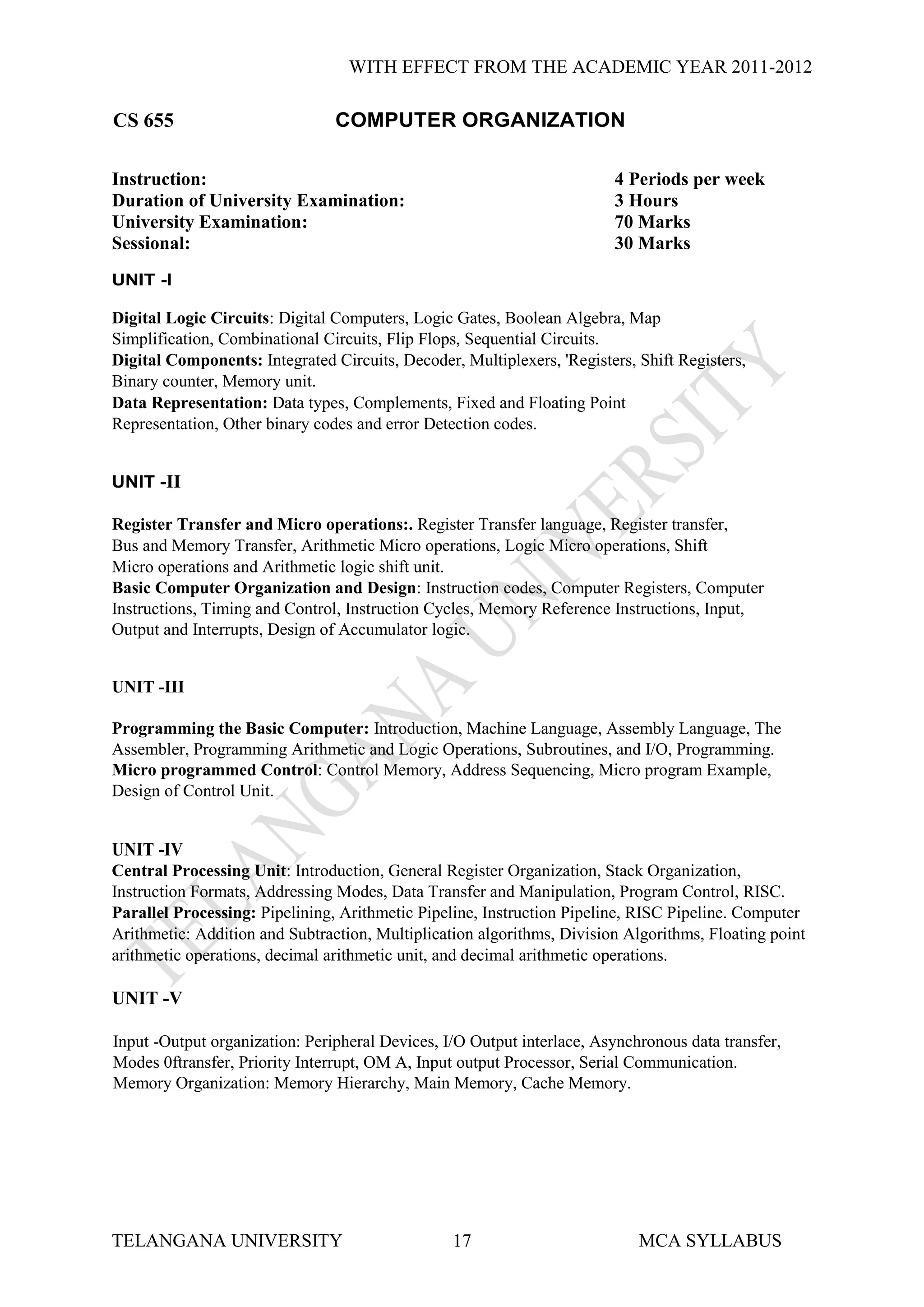 WITH EFFECT FROM THE ACADEMIC YEAR 2011-2012

CS 655                          COMPUTER ORGANIZATION

Instruction:                                                            4 Periods per week
Duration of University Examination:                                     3 Hours
University Examination:                                                 70 Marks
Sessional:                                                              30 Marks
UNIT -I

Digital Logic Circuits: Digital Computers, Logic Gates, Boolean Algebra, Map
Simplification, Combinational Circuits, Flip Flops, Sequential Circuits.
Digital Components: Integrated Circuits, Decoder, Multiplexers, 'Registers, Shift Registers,
Binary counter, Memory unit.
Data Representation: Data types, Complements, Fixed and Floating Point
Representation, Other binary codes and error Detection codes.


UNIT -II

Register Transfer and Micro operations:. Register Transfer language, Register transfer,
Bus and Memory Transfer, Arithmetic Micro operations, Logic Micro operations, Shift
Micro operations and Arithmetic logic shift unit.
Basic Computer Organization and Design: Instruction codes, Computer Registers, Computer
Instructions, Timing and Control, Instruction Cycles, Memory Reference Instructions, Input,
Output and Interrupts, Design of Accumulator logic.


UNIT -III

Programming the Basic Computer: Introduction, Machine Language, Assembly Language, The
Assembler, Programming Arithmetic and Logic Operations, Subroutines, and I/O, Programming.
Micro programmed Control: Control Memory, Address Sequencing, Micro program Example,
Design of Control Unit.


UNIT -IV
Central Processing Unit: Introduction, General Register Organization, Stack Organization,
Instruction Formats, Addressing Modes, Data Transfer and Manipulation, Program Control, RISC.
Parallel Processing: Pipelining, Arithmetic Pipeline, Instruction Pipeline, RISC Pipeline. Computer
Arithmetic: Addition and Subtraction, Multiplication algorithms, Division Algorithms, Floating point
arithmetic operations, decimal arithmetic unit, and decimal arithmetic operations.

UNIT -V

Input -Output organization: Peripheral Devices, I/O Output interlace, Asynchronous data transfer,
Modes 0ftransfer, Priority Interrupt, OM A, Input output Processor, Serial Communication.
Memory Organization: Memory Hierarchy, Main Memory, Cache Memory.




TELANGANA UNIVERSITY                             17                         MCA SYLLABUS
 