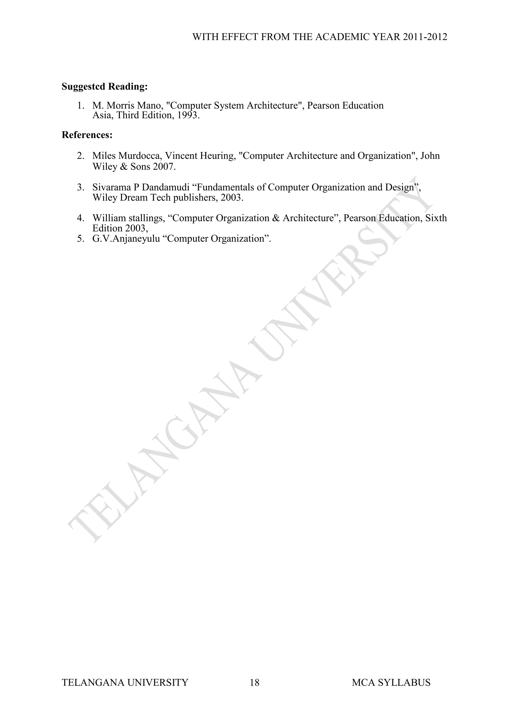 WITH EFFECT FROM THE ACADEMIC YEAR 2011-2012



Suggestcd Reading:
   1. M. Morris Mano, "Computer System Architecture", Pearson Education
      Asia, Third Edition, 1993.
References:

   2. Miles Murdocca, Vincent Heuring, "Computer Architecture and Organization", John
      Wiley & Sons 2007.

   3. Sivarama P Dandamudi “Fundamentals of Computer Organization and Design”,
      Wiley Dream Tech publishers, 2003.

   4. William stallings, “Computer Organization & Architecture”, Pearson Education, Sixth
      Edition 2003,
   5. G.V.Anjaneyulu “Computer Organization”.




TELANGANA UNIVERSITY                       18                     MCA SYLLABUS
 