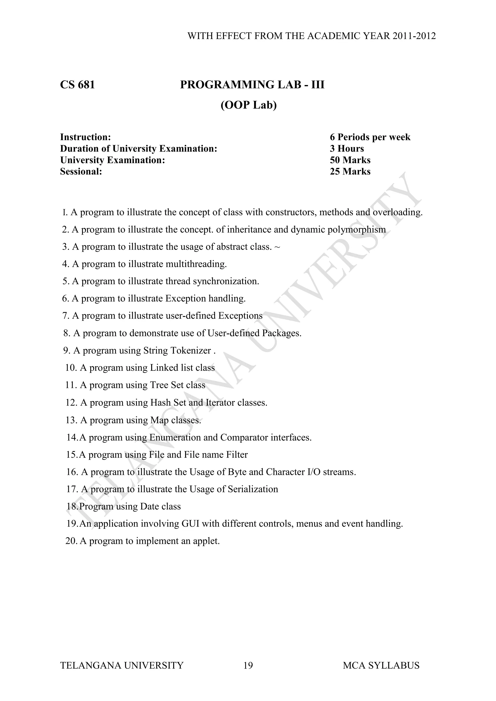 WITH EFFECT FROM THE ACADEMIC YEAR 2011-2012



CS 681                        PROGRAMMING LAB - III
                                         (OOP Lab)

Instruction:                                                       6 Periods per week
Duration of University Examination:                                3 Hours
University Examination:                                            50 Marks
Sessional:                                                         25 Marks



I. A program to illustrate the concept of class with constructors, methods and overloading.
2. A program to illustrate the concept. of inheritance and dynamic polymorphism
3. A program to illustrate the usage of abstract class. ~
4. A program to illustrate multithreading.
5. A program to illustrate thread synchronization.
6. A program to illustrate Exception handling.
7. A program to illustrate user-defined Exceptions
8. A program to demonstrate use of User-defined Packages.
9. A program using String Tokenizer .
 10. A program using Linked list class
 11. A program using Tree Set class
 12. A program using Hash Set and Iterator classes.
 13. A program using Map classes.
 14. A program using Enumeration and Comparator interfaces.
 15. A program using File and File name Filter
 16. A program to illustrate the Usage of Byte and Character I/O streams.
 17. A program to illustrate the Usage of Serialization
 18. Program using Date class
 19. An application involving GUI with different controls, menus and event handling.
 20. A program to implement an applet.




TELANGANA UNIVERSITY                           19                     MCA SYLLABUS
 