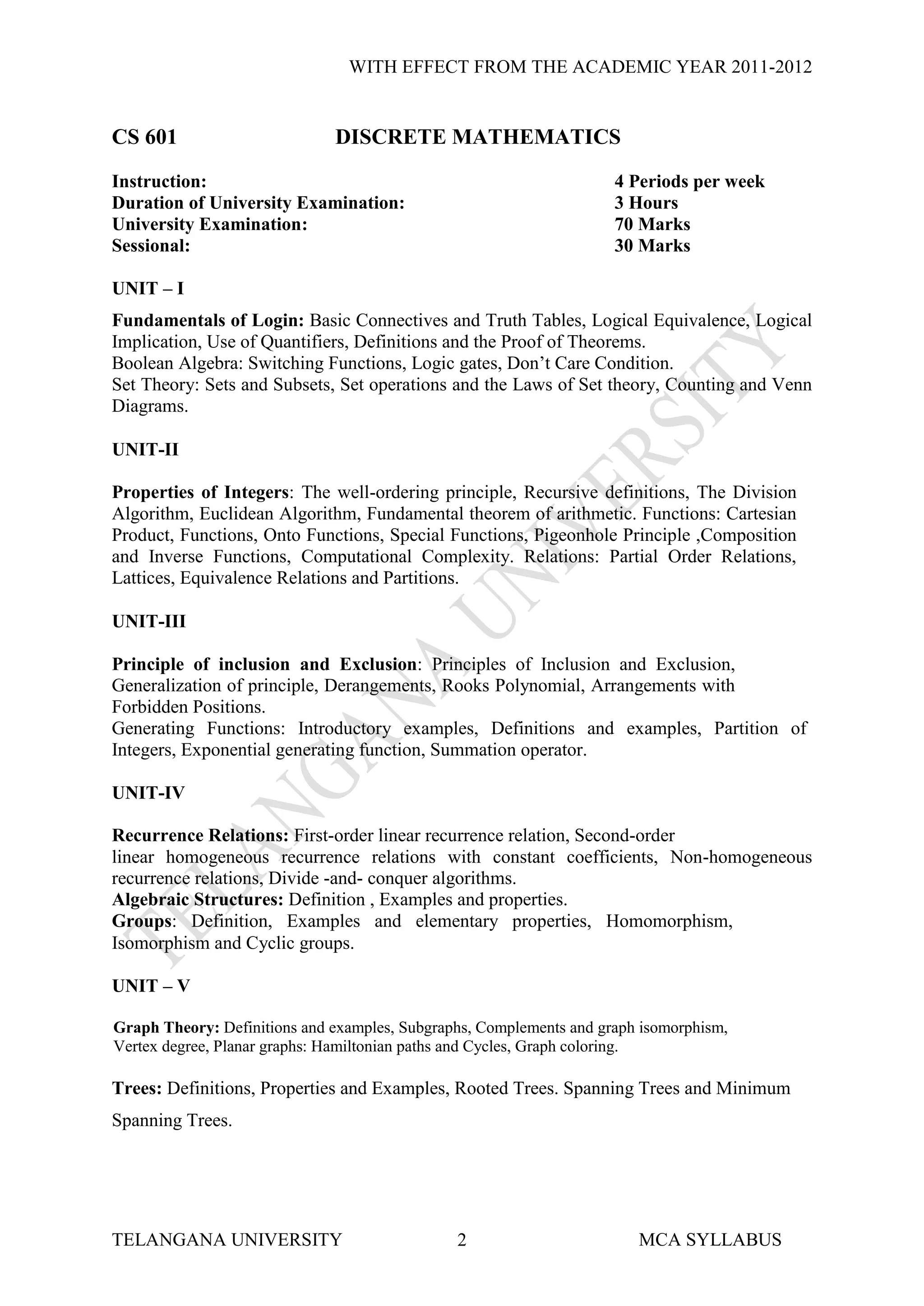 WITH EFFECT FROM THE ACADEMIC YEAR 2011-2012


CS 601                        DISCRETE MATHEMATICS
Instruction:                                                         4 Periods per week
Duration of University Examination:                                  3 Hours
University Examination:                                              70 Marks
Sessional:                                                           30 Marks

UNIT – I
Fundamentals of Login: Basic Connectives and Truth Tables, Logical Equivalence, Logical
Implication, Use of Quantifiers, Definitions and the Proof of Theorems.
Boolean Algebra: Switching Functions, Logic gates, Don’t Care Condition.
Set Theory: Sets and Subsets, Set operations and the Laws of Set theory, Counting and Venn
Diagrams.

UNIT-II

Properties of Integers: The well-ordering principle, Recursive definitions, The Division
Algorithm, Euclidean Algorithm, Fundamental theorem of arithmetic. Functions: Cartesian
Product, Functions, Onto Functions, Special Functions, Pigeonhole Principle ,Composition
and Inverse Functions, Computational Complexity. Relations: Partial Order Relations,
Lattices, Equivalence Relations and Partitions.

UNIT-III

Principle of inclusion and Exclusion: Principles of Inclusion and Exclusion,
Generalization of principle, Derangements, Rooks Polynomial, Arrangements with
Forbidden Positions.
Generating Functions: Introductory examples, Definitions and examples, Partition of
Integers, Exponential generating function, Summation operator.

UNIT-IV

Recurrence Relations: First-order linear recurrence relation, Second-order
linear homogeneous recurrence relations with constant coefficients, Non-homogeneous
recurrence relations, Divide -and- conquer algorithms.
Algebraic Structures: Definition , Examples and properties.
Groups: Definition, Examples and elementary properties, Homomorphism,
Isomorphism and Cyclic groups.

UNIT – V

Graph Theory: Definitions and examples, Subgraphs, Complements and graph isomorphism,
Vertex degree, Planar graphs: Hamiltonian paths and Cycles, Graph coloring.

Trees: Definitions, Properties and Examples, Rooted Trees. Spanning Trees and Minimum
Spanning Trees.




TELANGANA UNIVERSITY                           2                        MCA SYLLABUS
 