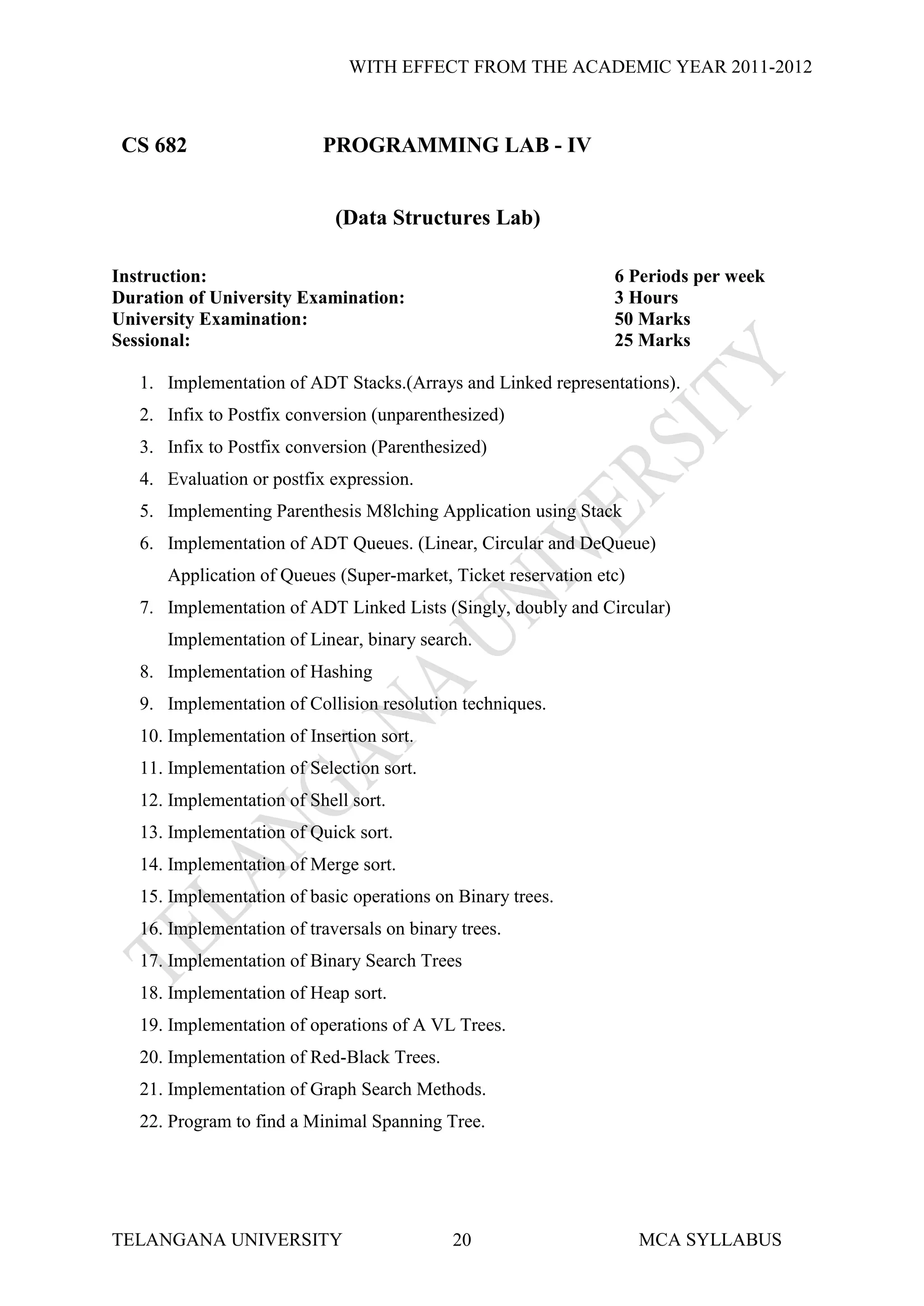 WITH EFFECT FROM THE ACADEMIC YEAR 2011-2012



 CS 682                    PROGRAMMING LAB - IV


                             (Data Structures Lab)

Instruction:                                                    6 Periods per week
Duration of University Examination:                             3 Hours
University Examination:                                         50 Marks
Sessional:                                                      25 Marks

   1. Implementation of ADT Stacks.(Arrays and Linked representations).
   2. Infix to Postfix conversion (unparenthesized)
   3. Infix to Postfix conversion (Parenthesized)
   4. Evaluation or postfix expression.
   5. Implementing Parenthesis M8lching Application using Stack
   6. Implementation of ADT Queues. (Linear, Circular and DeQueue)
      Application of Queues (Super-market, Ticket reservation etc)
   7. Implementation of ADT Linked Lists (Singly, doubly and Circular)
      Implementation of Linear, binary search.
   8. Implementation of Hashing
   9. Implementation of Collision resolution techniques.
   10. Implementation of Insertion sort.
   11. Implementation of Selection sort.
   12. Implementation of Shell sort.
   13. Implementation of Quick sort.
   14. Implementation of Merge sort.
   15. Implementation of basic operations on Binary trees.
   16. Implementation of traversals on binary trees.
   17. Implementation of Binary Search Trees
   18. Implementation of Heap sort.
   19. Implementation of operations of A VL Trees.
   20. Implementation of Red-Black Trees.
   21. Implementation of Graph Search Methods.
   22. Program to find a Minimal Spanning Tree.




TELANGANA UNIVERSITY                         20                      MCA SYLLABUS
 