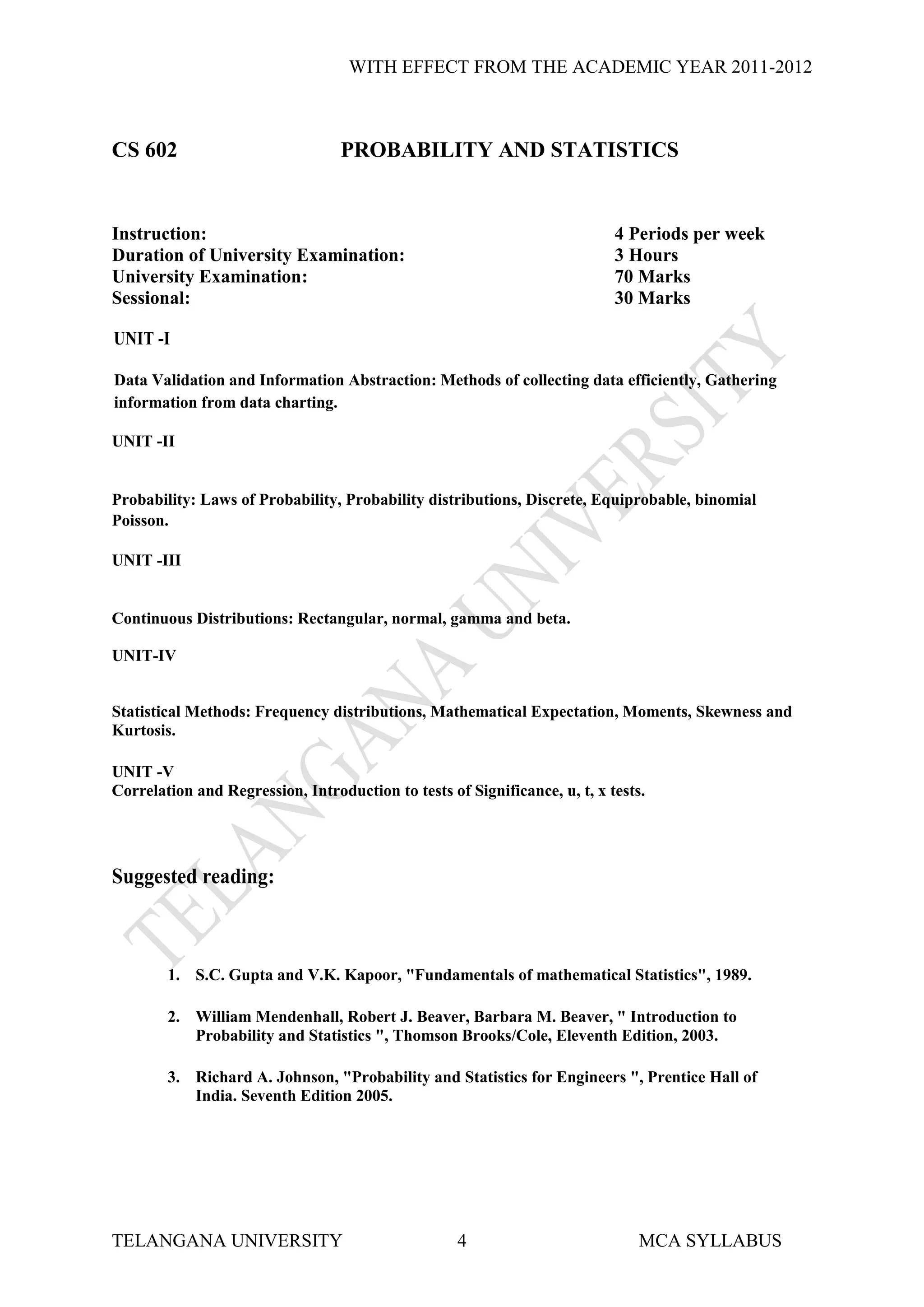 WITH EFFECT FROM THE ACADEMIC YEAR 2011-2012



CS 602                            PROBABILITY AND STATISTICS


Instruction:                                                                4 Periods per week
Duration of University Examination:                                         3 Hours
University Examination:                                                     70 Marks
Sessional:                                                                  30 Marks

UNIT -I

Data Validation and Information Abstraction: Methods of collecting data efficiently, Gathering
information from data charting.

UNIT -II


Probability: Laws of Probability, Probability distributions, Discrete, Equiprobable, binomial
Poisson.

UNIT -III


Continuous Distributions: Rectangular, normal, gamma and beta.

UNIT-IV


Statistical Methods: Frequency distributions, Mathematical Expectation, Moments, Skewness and
Kurtosis.

UNIT -V
Correlation and Regression, Introduction to tests of Significance, u, t, x tests.




Suggested reading:



        1. S.C. Gupta and V.K. Kapoor, "Fundamentals of mathematical Statistics", 1989.

        2. William Mendenhall, Robert J. Beaver, Barbara M. Beaver, " Introduction to
           Probability and Statistics ", Thomson Brooks/Cole, Eleventh Edition, 2003.

        3. Richard A. Johnson, "Probability and Statistics for Engineers ", Prentice Hall of
           India. Seventh Edition 2005.




TELANGANA UNIVERSITY                                4                           MCA SYLLABUS
 