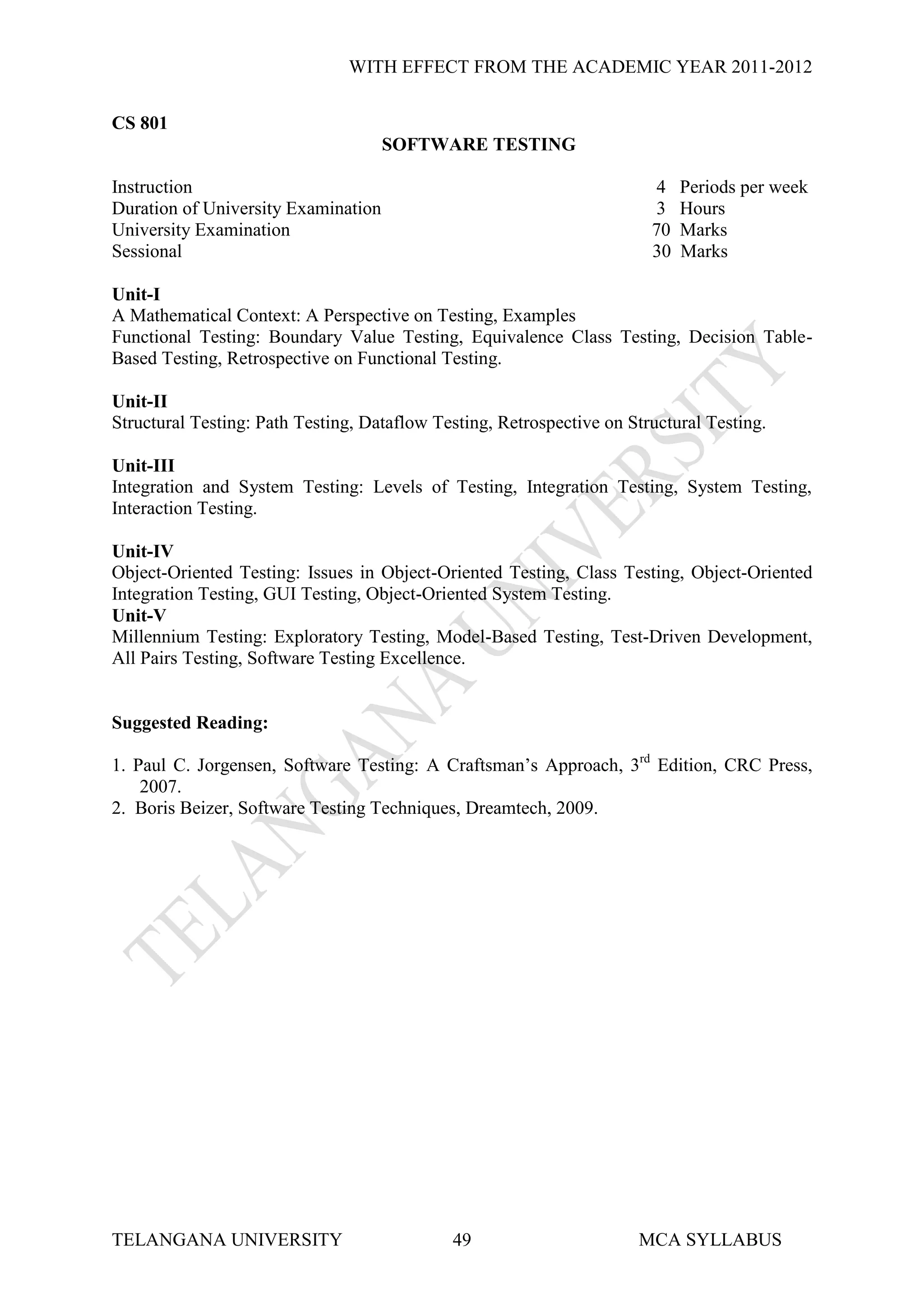 WITH EFFECT FROM THE ACADEMIC YEAR 2011-2012


CS 801
                                     SOFTWARE TESTING

Instruction                                                              4   Periods per week
Duration of University Examination                                       3   Hours
University Examination                                                  70   Marks
Sessional                                                               30   Marks

Unit-I
A Mathematical Context: A Perspective on Testing, Examples
Functional Testing: Boundary Value Testing, Equivalence Class Testing, Decision Table-
Based Testing, Retrospective on Functional Testing.

Unit-II
Structural Testing: Path Testing, Dataflow Testing, Retrospective on Structural Testing.

Unit-III
Integration and System Testing: Levels of Testing, Integration Testing, System Testing,
Interaction Testing.

Unit-IV
Object-Oriented Testing: Issues in Object-Oriented Testing, Class Testing, Object-Oriented
Integration Testing, GUI Testing, Object-Oriented System Testing.
Unit-V
Millennium Testing: Exploratory Testing, Model-Based Testing, Test-Driven Development,
All Pairs Testing, Software Testing Excellence.


Suggested Reading:

1. Paul C. Jorgensen, Software Testing: A Craftsman’s Approach, 3rd Edition, CRC Press,
    2007.
2. Boris Beizer, Software Testing Techniques, Dreamtech, 2009.




TELANGANA UNIVERSITY                         49                       MCA SYLLABUS
 
