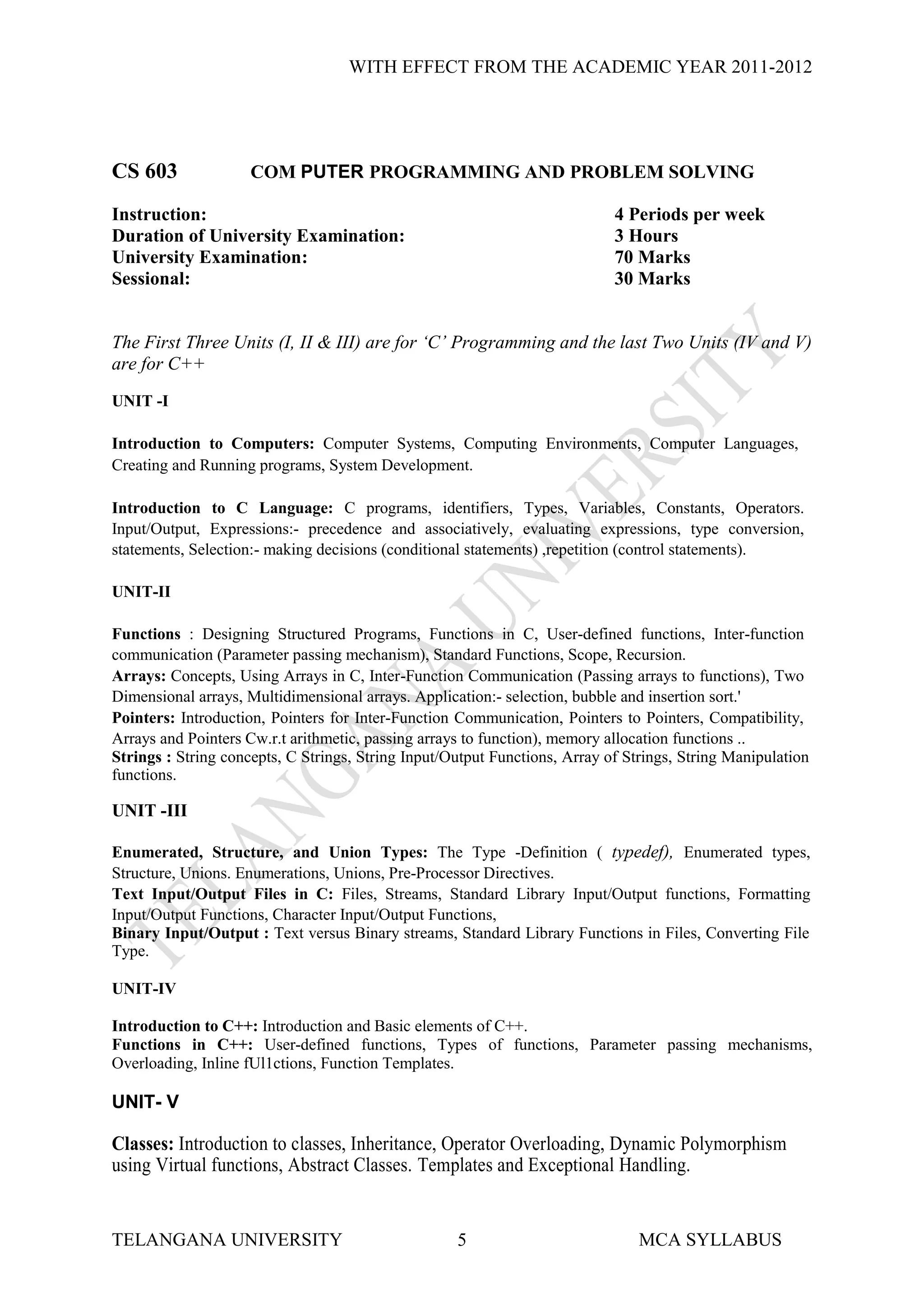 WITH EFFECT FROM THE ACADEMIC YEAR 2011-2012




CS 603               COM PUTER PROGRAMMING AND PROBLEM SOLVING

Instruction:                                                                4 Periods per week
Duration of University Examination:                                         3 Hours
University Examination:                                                     70 Marks
Sessional:                                                                  30 Marks


The First Three Units (I, II & III) are for ‘C’ Programming and the last Two Units (IV and V)
are for C++
UNIT -I

Introduction to Computers: Computer Systems, Computing Environments, Computer Languages,
Creating and Running programs, System Development.

Introduction to C Language: C programs, identifiers, Types, Variables, Constants, Operators.
Input/Output, Expressions:- precedence and associatively, evaluating expressions, type conversion,
statements, Selection:- making decisions (conditional statements) ,repetition (control statements).

UNIT-II

Functions : Designing Structured Programs, Functions in C, User-defined functions, Inter-function
communication (Parameter passing mechanism), Standard Functions, Scope, Recursion.
Arrays: Concepts, Using Arrays in C, Inter-Function Communication (Passing arrays to functions), Two
Dimensional arrays, Multidimensional arrays. Application:- selection, bubble and insertion sort.'
Pointers: Introduction, Pointers for Inter-Function Communication, Pointers to Pointers, Compatibility,
Arrays and Pointers Cw.r.t arithmetic, passing arrays to function), memory allocation functions ..
Strings : String concepts, C Strings, String Input/Output Functions, Array of Strings, String Manipulation
functions.

UNIT -III

Enumerated, Structure, and Union Types: The Type -Definition ( typedef), Enumerated types,
Structure, Unions. Enumerations, Unions, Pre-Processor Directives.
Text Input/Output Files in C: Files, Streams, Standard Library Input/Output functions, Formatting
Input/Output Functions, Character Input/Output Functions,
Binary Input/Output : Text versus Binary streams, Standard Library Functions in Files, Converting File
Type.

UNIT-IV

Introduction to C++: Introduction and Basic elements of C++.
Functions in C++: User-defined functions, Types of functions, Parameter passing mechanisms,
Overloading, Inline fUl1ctions, Function Templates.

UNIT- V

Classes: Introduction to classes, Inheritance, Operator Overloading, Dynamic Polymorphism
using Virtual functions, Abstract Classes. Templates and Exceptional Handling.


TELANGANA UNIVERSITY                                5                           MCA SYLLABUS
 