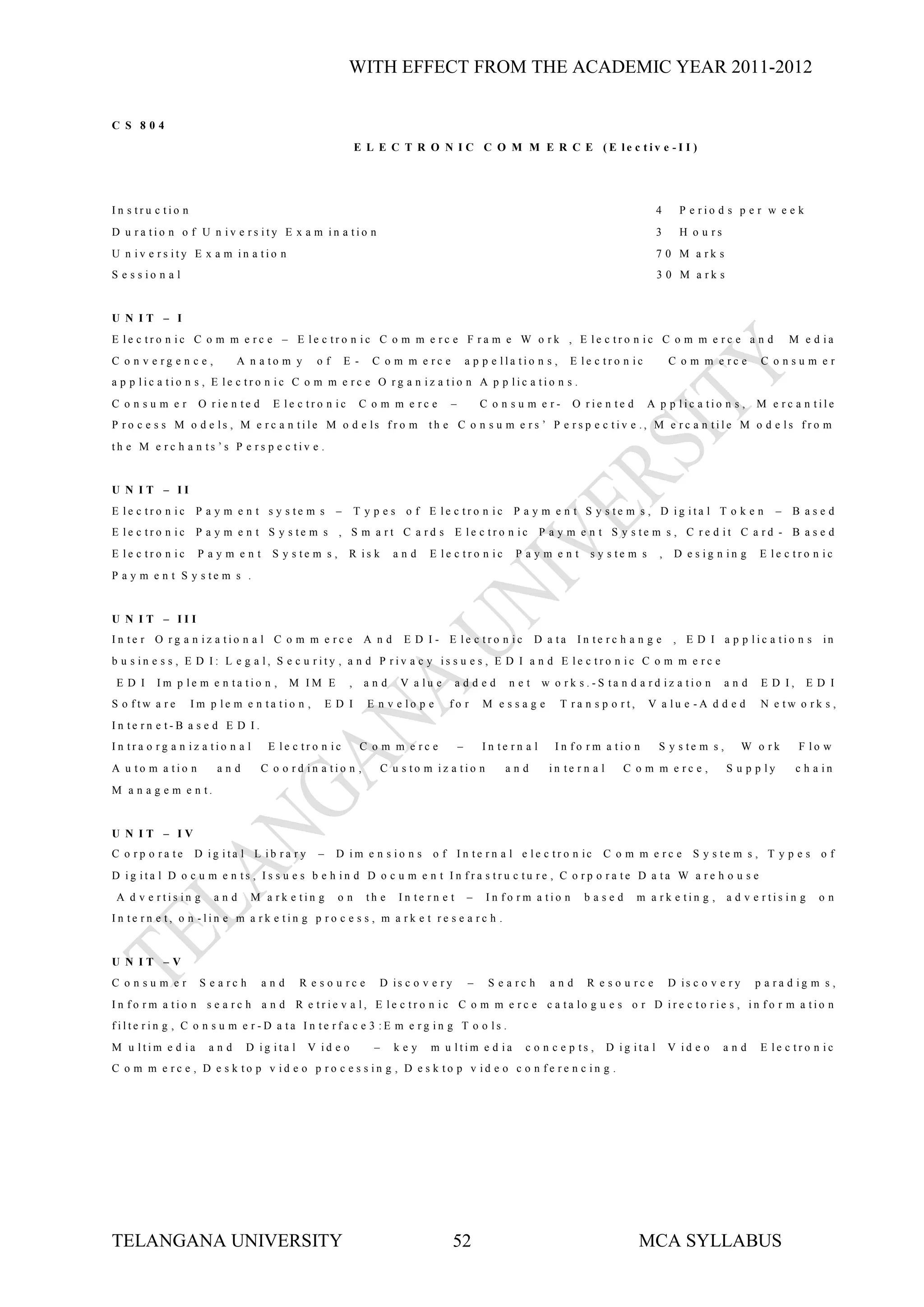 WITH EFFECT FROM THE ACADEMIC YEAR 2011-2012


C S 804
                                                              E L E C T R O N I C C O M M E R C E (E le c tiv e -I I )




In s tru c tio n                                                                                                                              4     P e rio d s p e r w e e k
D u ra tio n o f U n iv e rs ity E x a m in a tio n                                                                                           3     H o u rs
U n iv e rs ity E x a m in a tio n                                                                                                            7 0 M a rk s
S e s s io n a l                                                                                                                              3 0 M a rk s


U N IT – I
E le c tro n ic C o m m e rc e – E le c tro n ic C o m m e rc e F ra m e W o rk , E le c tro n ic C o m m e rc e a n d                                                        M e d ia
C o n v e rg e n c e ,      A n a to m y       of        E -     C o m m e rc e              a p p e lla tio n s ,     E le c tro n ic            C o m m e rc e        C onsum er
a p p lic a tio n s , E le c tro n ic C o m m e rc e O rg a n iz a tio n A p p lic a tio n s .
C onsum er          O rie n te d     E le c tro n ic           C o m m e rc e        –           C o n su m e r-       O rie n te d       A p p lic a tio n s ,        M e rc a n tile
P r o c e s s M o d e ls , M e r c a n tile M o d e ls f r o m                 th e C o n s u m e rs ’ P e rs p e c tiv e ., M e rc a n tile M o d e ls fro m
th e M e rc h a n ts ’s P e rs p e c tiv e .


U N IT – II
E le c tro n ic     P a y m e n t s y s te m s       –        T y p e s o f E le c tro n ic             P a y m e n t S y s te m s , D ig ita l T o k e n                   – B ased
E le c tro n ic     P a y m e n t S y s te m s , S m a rt C a rd s E le c tro n ic                              P a y m e n t S y s te m s , C re d it C a rd - B a s e d
E le c tro n ic     Paym ent         S y s te m s ,       R is k        and    E le c tro n ic          Paym ent           s y s te m s       ,    D e s ig n in g     E le c tro n ic
P a y m e n t S y s te m s .


U N IT – III
In te r O rg a n iz a tio n a l C o m m e rc e                 A nd       E D I - E le c tro n ic            D a ta     In te rc h a n g e         , E D I a p p lic a tio n s         in
b u s in e s s , E D I: L e g a l, S e c u rity , a n d P riv a c y is s u e s , E D I a n d E le c tro n ic C o m m e rc e
 ED I     Im p le m e n ta tio n ,       M IM E           ,     and       V a lu e      added          net      w o rk s .-S ta n d a rd iz a tio n            and      E D I,     ED I
S o ftw a re       Im p le m e n ta tio n ,         ED I        E n v e lo p e       fo r        M essage            T ra n s p o rt,     V a lu e -A d d e d           N e tw o rk s ,
In te rn e t-B a s e d E D I.
In tra o rg a n iz a tio n a l      E le c tro n ic            C o m m e rc e            –       In te rn a l      In fo rm a tio n           S y s te m s ,         W o rk      F lo w
A u to m a tio n         and       C o o rd in a tio n ,              C u s to m iz a tio n           and        in te r n a l      C o m m e rc e ,           S u p p ly        c h a in
M a n a g e m e n t.


U N IT – IV
C o rp o ra te     D ig ita l L ib ra ry        –    D im e n s io n s          o f I n te r n a l e le c tr o n ic           C o m m e rc e           S y s te m s , T y p e s o f
D ig ita l D o c u m e n ts , Is s u e s b e h in d D o c u m e n t In fra s tru c tu re , C o rp o ra te D a ta W a re h o u s e
 A d v e rtis in g       and     M a rk e tin g       on        th e     In te rn e t        –    In fo rm a tio n        based         m a rk e tin g ,       a d v e rtis in g      on
In te rn e t, o n -lin e m a rk e tin g p ro c e s s , m a rk e t re s e a rc h .


U N IT –V
C onsum er          S e a rc h     and      R e s o u rc e         D is c o v e r y          –    S e a rc h      and     R e s o u rc e          D is c o v e r y     p a ra d ig m s ,
I n f o r m a tio n s e a r c h a n d R e tr ie v a l, E le c tr o n ic C o m m e r c e c a ta lo g u e s o r D ir e c to r ie s , in f o r m a tio n
filte rin g , C o n s u m e r -D a ta In te rfa c e 3 :E m e rg in g T o o ls .
M u ltim e d ia       and      D ig ita l    V id e o             –     key     m u ltim e d ia           c o n c e p ts ,       D ig ita l       V id e o     and      E le c tro n ic
C o m m e rc e , D e s k to p v id e o p ro c e s s in g , D e s k to p v id e o c o n fe re n c in g .




TELANGANA UNIVERSITY                                                                  52                                                MCA SYLLABUS
 