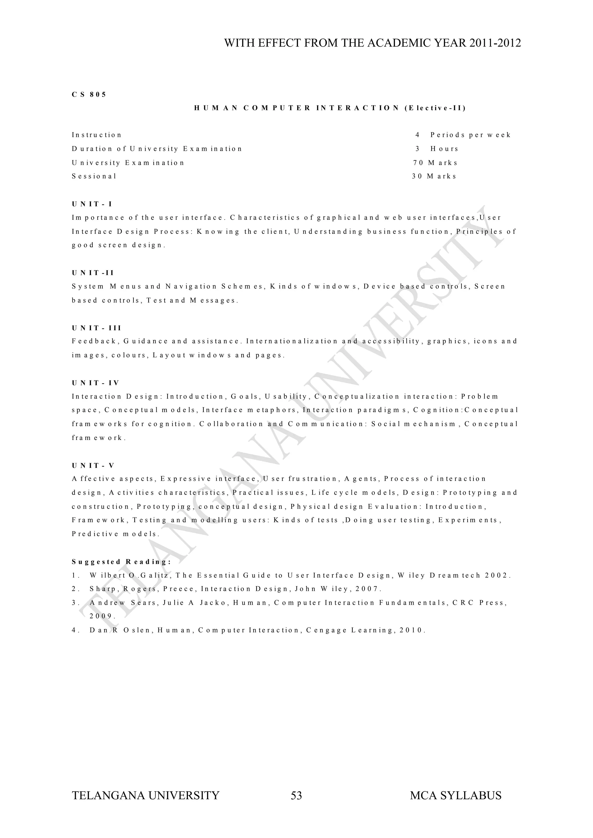 WITH EFFECT FROM THE ACADEMIC YEAR 2011-2012



C S 805
                                         H U M A N C O M P U T E R I N T E R A C T I O N (E le c tiv e -I I )


In s tru c tio n                                                                                                     4     P e rio d s p e r w e e k
D u ra tio n o f U n iv e rs ity E x a m in a tio n                                                                  3     H o u rs
U n iv e rs ity E x a m in a tio n                                                                                   7 0 M a rk s
S e s s io n a l                                                                                                    3 0 M a rk s


U N IT - I
Im p o rta n c e o f th e u s e r in te rfa c e . C h a ra c te ris tic s o f g ra p h ic a l a n d w e b u s e r in te rfa c e s ,U s e r
In te rfa c e D e s ig n P ro c e s s : K n o w in g th e c lie n t, U n d e rs ta n d in g b u s in e s s fu n c tio n , P rin c ip le s o f
g o o d s c re e n d e s ig n .


U N I T -I I
S y s te m M e n u s a n d N a v ig a tio n S c h e m e s , K in d s o f w in d o w s , D e v ic e b a s e d c o n tro ls , S c re e n
b a s e d c o n tro ls , T e s t a n d M e s s a g e s .


U N IT - III
F e e d b a c k , G u id a n c e a n d a s s is ta n c e . In te rn a tio n a liz a tio n a n d a c c e s s ib ility , g ra p h ic s , ic o n s a n d
im a g e s , c o lo u rs , L a y o u t w in d o w s a n d p a g e s .


U N IT - IV
I n te r a c tio n D e s ig n : I n tr o d u c tio n , G o a ls , U s a b ility , C o n c e p tu a liz a tio n in te r a c tio n : P r o b le m
s p a c e , C o n c e p tu a l m o d e ls , I n te r f a c e m e ta p h o r s , I n te r a c tio n p a r a d ig m s , C o g n itio n : C o n c e p tu a l
fra m e w o rk s fo r c o g n itio n . C o lla b o ra tio n a n d C o m m u n ic a tio n : S o c ia l m e c h a n is m , C o n c e p tu a l
fra m e w o rk .


U N IT - V
A ffe c tiv e a s p e c ts , E x p re s s iv e in te rfa c e , U s e r fru s tra tio n , A g e n ts , P ro c e s s o f in te ra c tio n
d e s ig n , A c tiv iti e s c h a r a c te r is tic s , P r a c tic a l is s u e s , L if e c y c le m o d e ls , D e s ig n : P r o to ty p in g a n d
c o n s tru c tio n , P ro to ty p in g , c o n c e p tu a l d e s ig n , P h y s ic a l d e s ig n E v a lu a tio n : In tro d u c tio n ,
F ra m e w o rk , T e s tin g a n d m o d e llin g u s e rs : K in d s o f te s ts ,D o in g u s e r te s tin g , E x p e rim e n ts ,
P re d ic tiv e m o d e ls .


S u g g e s te d R e a d in g :
1.    W ilb e rt O .G a litz , T h e E s s e n tia l G u id e to U s e r In te rfa c e D e s ig n , W ile y D re a m te c h 2 0 0 2 .
2.    S h a rp , R o g e rs , P re e c e , In te ra c tio n D e s ig n , J o h n W ile y , 2 0 0 7 .
3.    A n d re w S e a rs , J u lie A J a c k o , H u m a n , C o m p u te r In te ra c tio n F u n d a m e n ta l s , C R C P re s s ,
      2009.
4.    D a n R O s le n , H u m a n , C o m p u te r In te ra c tio n , C e n g a g e L e a rn in g , 2 0 1 0 .




TELANGANA UNIVERSITY                                                       53                                       MCA SYLLABUS
 