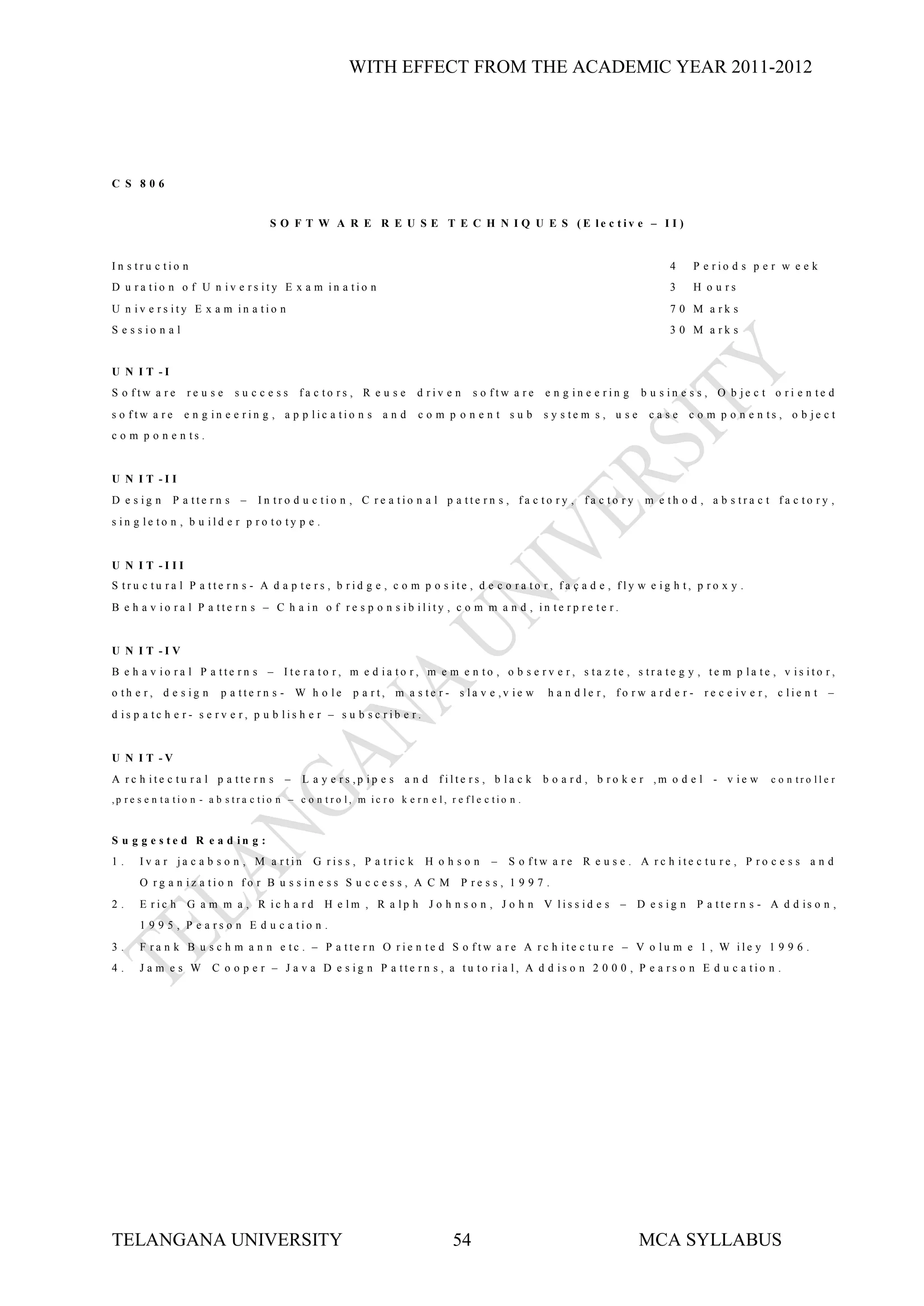 WITH EFFECT FROM THE ACADEMIC YEAR 2011-2012




C S 806


                                       S O F T W A R E R E U S E T E C H N I Q U E S (E le c tiv e – I I )


In s tru c tio n                                                                                                                      4    P e rio d s p e r w e e k
D u ra tio n o f U n iv e rs ity E x a m in a tio n                                                                                   3    H o u rs
U n iv e rs ity E x a m in a tio n                                                                                                    7 0 M a rk s
S e s s io n a l                                                                                                                      3 0 M a rk s


U N I T -I
S o ftw a re       re u s e   su ccess        fa c to rs , R e u s e       d riv e n     s o ftw a re     e n g in e e rin g    b u s in e s s , O b je c t o ri e n te d
s o ftw a re       e n g in e e rin g , a p p lic a tio n s a n d          com p onent sub               s y s te m s , u s e    case     c o m p o n e n ts , o b je c t
c o m p o n e n ts .


U N I T -I I
D e s ig n     P a tte rn s –       In tro d u c tio n , C re a tio n a l p a tte rn s , fa c to ry , fa c to ry                m e th o d , a b s tra c t fa c to ry ,
s in g le to n , b u ild e r p ro to ty p e .


U N I T -I II
S tru c tu ra l P a tte rn s - A d a p te rs , b rid g e , c o m p o s ite , d e c o ra to r, fa ç a d e , fly w e ig h t, p ro x y .
B e h a v io ra l P a tte rn s – C h a in o f re s p o n s ib ility , c o m m a n d , in te rp re te r.


U N I T -I V
B e h a v io ra l P a tte rn s – Ite ra to r, m e d ia to r, m e m e n to , o b s e rv e r, s ta z te , s tra te g y , te m p la te , v is ito r,
o th e r, d e s ig n      p a tte rn s - W h o le          p a rt, m a s te r - s la v e ,v ie w          h a n d le r, fo rw a rd e r - re c e iv e r, c lie n t –
d is p a tc h e r- s e rv e r, p u b lis h e r – s u b s c rib e r.


U N I T -V
A rc h ite c tu ra l p a tte rn s         –   L a y e rs ,p ip e s a n d filte rs , b la c k             b o a rd , b ro k e r ,m o d e l - v ie w         c o n tro lle r
,p r e s e n ta tio n - a b s tr a c tio n – c o n t r o l, m ic r o k e r n e l, r e f l e c tio n .



S u g g e s te d R e a d in g :
1.    Iv a r ja c a b s o n , M a rtin           G ris s , P a tric k        H ohson         –   S o ftw a re R e u s e . A rc h ite c tu re , P ro c e s s a n d
      O rg a n iz a tio n fo r B u s s in e s s S u c c e s s , A C M                  P re s s , 1 9 9 7 .
2.    E r ic h G a m m a , R ic h a r d H e lm , R a lp h J o h n s o n , J o h n V lis s id e s – D e s ig n P a tte r n s - A d d is o n ,
      1 9 9 5 , P e a rs o n E d u c a tio n .
3.    F ra n k B u s c h m a n n e tc . – P a tte rn O rie n te d S o ftw a re A rc h ite c tu re – V o lu m e 1 , W ile y 1 9 9 6 .
4.    Jam es W          C o o p e r – J a v a D e s ig n P a tte rn s , a tu to ria l, A d d is o n 2 0 0 0 , P e a rs o n E d u c a tio n .




TELANGANA UNIVERSITY                                                                54                                          MCA SYLLABUS
 