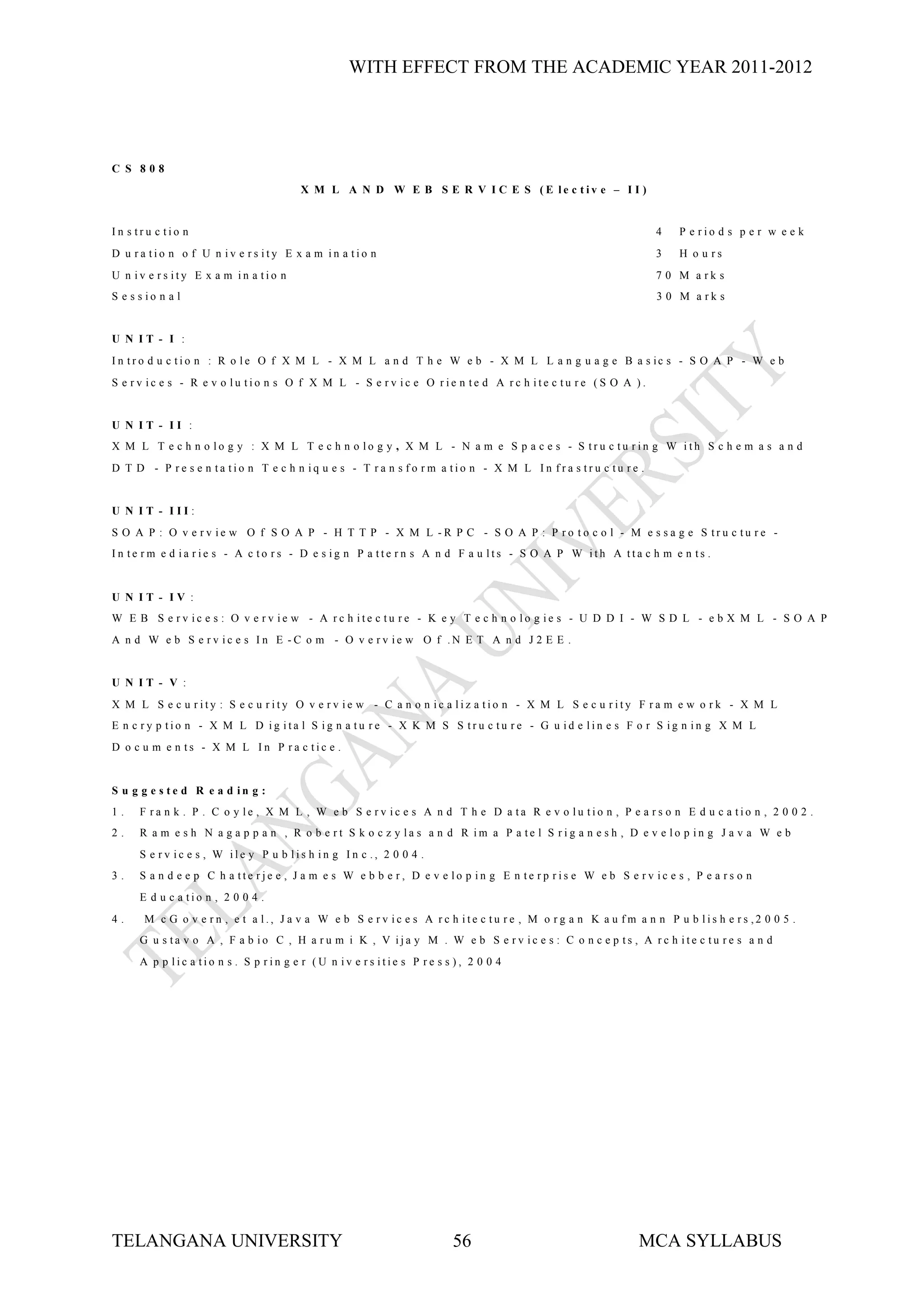 WITH EFFECT FROM THE ACADEMIC YEAR 2011-2012




C S 808
                                       X M L A N D W E B S E R V I C E S (E le c tiv e – I I )


In s tru c tio n                                                                                             4    P e rio d s p e r w e e k
D u ra tio n o f U n iv e rs ity E x a m in a tio n                                                          3    H o u rs
U n iv e rs ity E x a m in a tio n                                                                           7 0 M a rk s
S e s s io n a l                                                                                             3 0 M a rk s


U N IT - I :
I n tr o d u c tio n : R o le O f X M L - X M L a n d T h e W e b - X M L L a n g u a g e B a s ic s - S O A P - W e b
S e rv ic e s - R e v o lu tio n s O f X M L - S e rv ic e O rie n te d A rc h ite c tu re (S O A ).


U N IT - II :
X M L T e c h n o lo g y : X M L T e c h n o lo g y , X M L - N a m e S p a c e s - S tru c tu rin g W ith S c h e m a s a n d
D T D - P re s e n ta tio n T e c h n iq u e s - T ra n s fo rm a tio n - X M L In fra s tru c tu re .


U N IT - III:
S O A P : O v e rv ie w O f S O A P - H T T P - X M L -R P C - S O A P : P ro to c o l - M e s s a g e S tru c tu re -
In te rm e d ia rie s - A c to rs - D e s ig n P a tte rn s A n d F a u lts - S O A P W ith A tta c h m e n ts .


U N IT - IV :
W E B S e rv ic e s : O v e rv ie w - A rc h ite c tu re - K e y T e c h n o lo g ie s - U D D I - W S D L - e b X M L - S O A P
A n d W e b S e rv ic e s In E -C o m - O v e rv ie w O f .N E T A n d J 2 E E .


U N IT - V :
X M L S e c u rity : S e c u rity O v e rv ie w - C a n o n ic a liz a tio n - X M L S e c u rity F ra m e w o rk - X M L
E n c ry p tio n - X M L D ig ita l S ig n a tu re - X K M S S tru c tu re - G u id e lin e s F o r S ig n in g X M L
D o c u m e n ts - X M L In P ra c tic e .


S u g g e s te d R e a d in g :
1.    F ra n k . P . C o y le , X M L , W e b S e rv ic e s A n d T h e D a ta R e v o lu tio n , P e a rs o n E d u c a tio n , 2 0 0 2 .
2.    R a m e s h N a g a p p a n , R o b e rt S k o c z y la s a n d R im a P a te l S rig a n e s h , D e v e lo p in g J a v a W e b
      S e rv ic e s , W ile y P u b lis h in g In c ., 2 0 0 4 .
3.    S a n d e e p C h a tte rje e , J a m e s W e b b e r, D e v e lo p in g E n te rp ris e W e b S e rv ic e s , P e a rs o n
      E d u c a tio n , 2 0 0 4 .
4.     M c G o v e rn , e t a l., J a v a W e b S e rv ic e s A rc h ite c tu re , M o rg a n K a u fm a n n P u b lis h e rs ,2 0 0 5 .
      G u s ta v o A , F a b io C , H a ru m i K , V ija y M . W e b S e rv ic e s : C o n c e p ts , A rc h ite c tu re s a n d
      A p p lic a tio n s . S p rin g e r (U n iv e rs itie s P re s s ), 2 0 0 4




TELANGANA UNIVERSITY                                                  56                                  MCA SYLLABUS
 