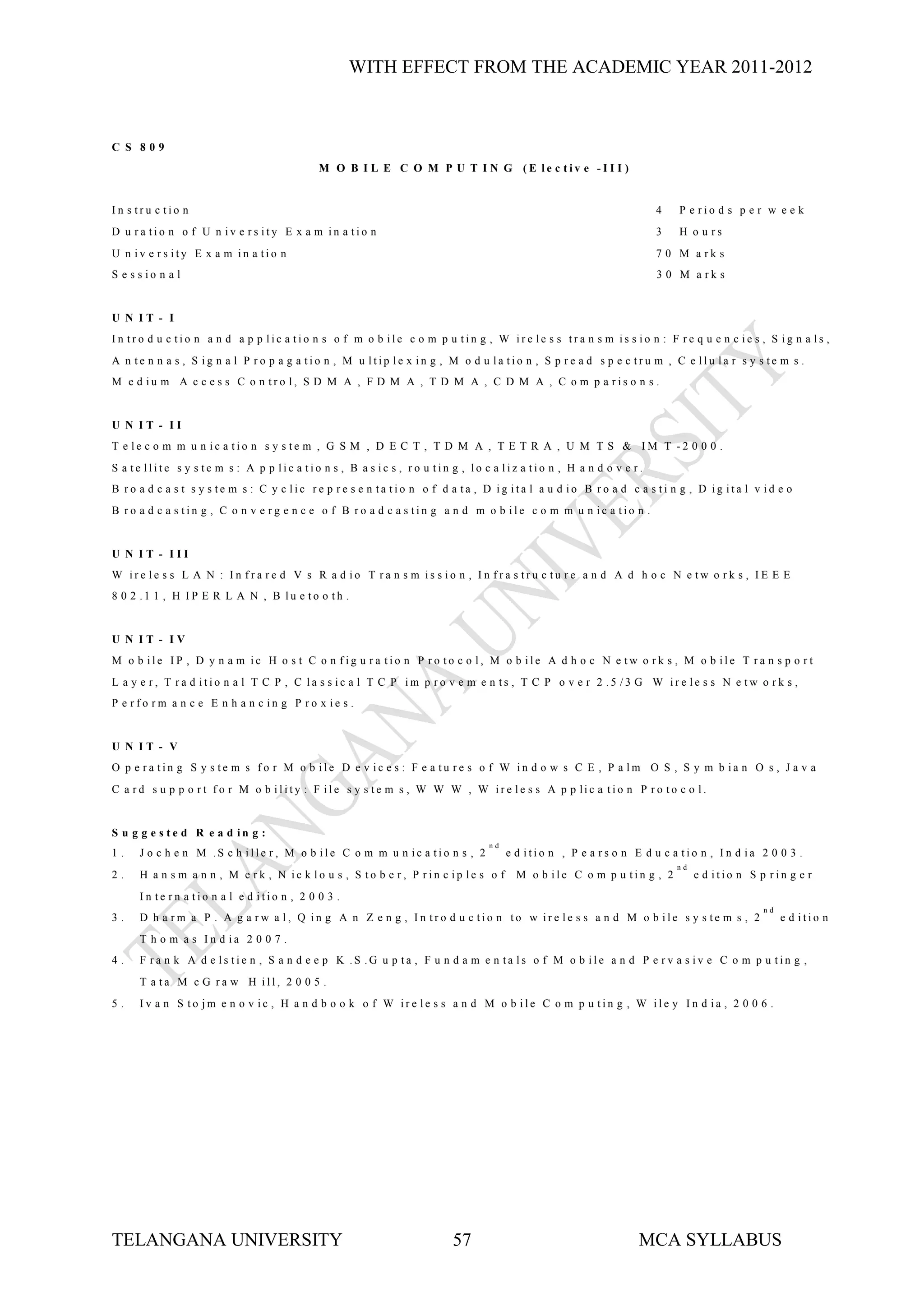 WITH EFFECT FROM THE ACADEMIC YEAR 2011-2012



C S 809
                                            M O B I L E C O M P U T I N G (E le c tiv e -I I I )


In s tru c tio n                                                                                                    4   P e rio d s p e r w e e k
D u ra tio n o f U n iv e rs ity E x a m in a tio n                                                                 3   H o u rs
U n iv e rs ity E x a m in a tio n                                                                                  7 0 M a rk s
S e s s io n a l                                                                                                    3 0 M a rk s


U N IT - I
In tro d u c tio n a n d a p p lic a tio n s o f m o b ile c o m p u tin g , W ire le s s tra n s m is s io n : F re q u e n c ie s , S ig n a ls ,
A n te n n a s , S ig n a l P ro p a g a tio n , M u ltip le x in g , M o d u la tio n , S p re a d s p e c tru m , C e llu la r s y s te m s .
M e d iu m A c c e s s C o n tro l, S D M A , F D M A , T D M A , C D M A , C o m p a ris o n s .


U N IT - II
T e le c o m m u n ic a tio n s y s te m , G S M , D E C T , T D M A , T E T R A , U M T S & IM T -2 0 0 0 .
S a te llite s y s te m s : A p p lic a tio n s , B a s ic s , ro u tin g , lo c a liz a tio n , H a n d o v e r.
B ro a d c a s t s y s te m s : C y c lic re p re s e n ta tio n o f d a ta , D ig ita l a u d io B ro a d c a s ti n g , D ig ita l v id e o
B ro a d c a s tin g , C o n v e rg e n c e o f B ro a d c a s tin g a n d m o b ile c o m m u n ic a tio n .


U N IT - III
W ire le s s L A N : In fra re d V s R a d io T ra n s m is s io n , In fra s tru c tu re a n d A d h o c N e tw o rk s , IE E E
8 0 2 .1 1 , H IP E R L A N , B lu e to o th .


U N IT - IV
M o b ile IP , D y n a m ic H o s t C o n fig u ra tio n P ro to c o l, M o b ile A d h o c N e tw o rk s , M o b ile T ra n s p o rt
L a y e r, T ra d itio n a l T C P , C la s s ic a l T C P im p ro v e m e n ts , T C P o v e r 2 .5 /3 G W ire le s s N e tw o rk s ,
P e rfo rm a n c e E n h a n c in g P ro x ie s .


U N IT - V
O p e ra tin g S y s te m s fo r M o b ile D e v ic e s : F e a tu re s o f W in d o w s C E , P a lm O S , S y m b ia n O s , J a v a
C a r d s u p p o r t f o r M o b ility : F ile s y s te m s , W W W , W ir e le s s A p p lic a t io n P r o to c o l.


S u g g e s te d R e a d in g :
                                                                                nd
1.    J o c h e n M .S c h ille r, M o b ile C o m m u n ic a tio n s , 2            e d itio n , P e a rs o n E d u c a tio n , In d ia 2 0 0 3 .
                                                                                                                        nd
2.    H a n s m a n n , M e rk , N ic k lo u s , S to b e r, P rin c ip le s o f       M o b ile C o m p u tin g , 2         e d itio n S p rin g e r
      In te rn a tio n a l e d itio n , 2 0 0 3 .
                                                                                                                                           nd
3.    D h a rm a P . A g a rw a l, Q in g A n Z e n g , In tro d u c tio n to w ire le s s a n d M o b ile s y s te m s , 2                     e d itio n
      T h o m a s In d ia 2 0 0 7 .
4.    F ra n k A d e ls tie n , S a n d e e p K .S .G u p ta , F u n d a m e n ta ls o f M o b ile a n d P e rv a s iv e C o m p u tin g ,
      T a ta M c G ra w H ill, 2 0 0 5 .
5.    Iv a n S to jm e n o v ic , H a n d b o o k o f W ire le s s a n d M o b ile C o m p u tin g , W ile y In d ia , 2 0 0 6 .




TELANGANA UNIVERSITY                                                    57                                      MCA SYLLABUS
 