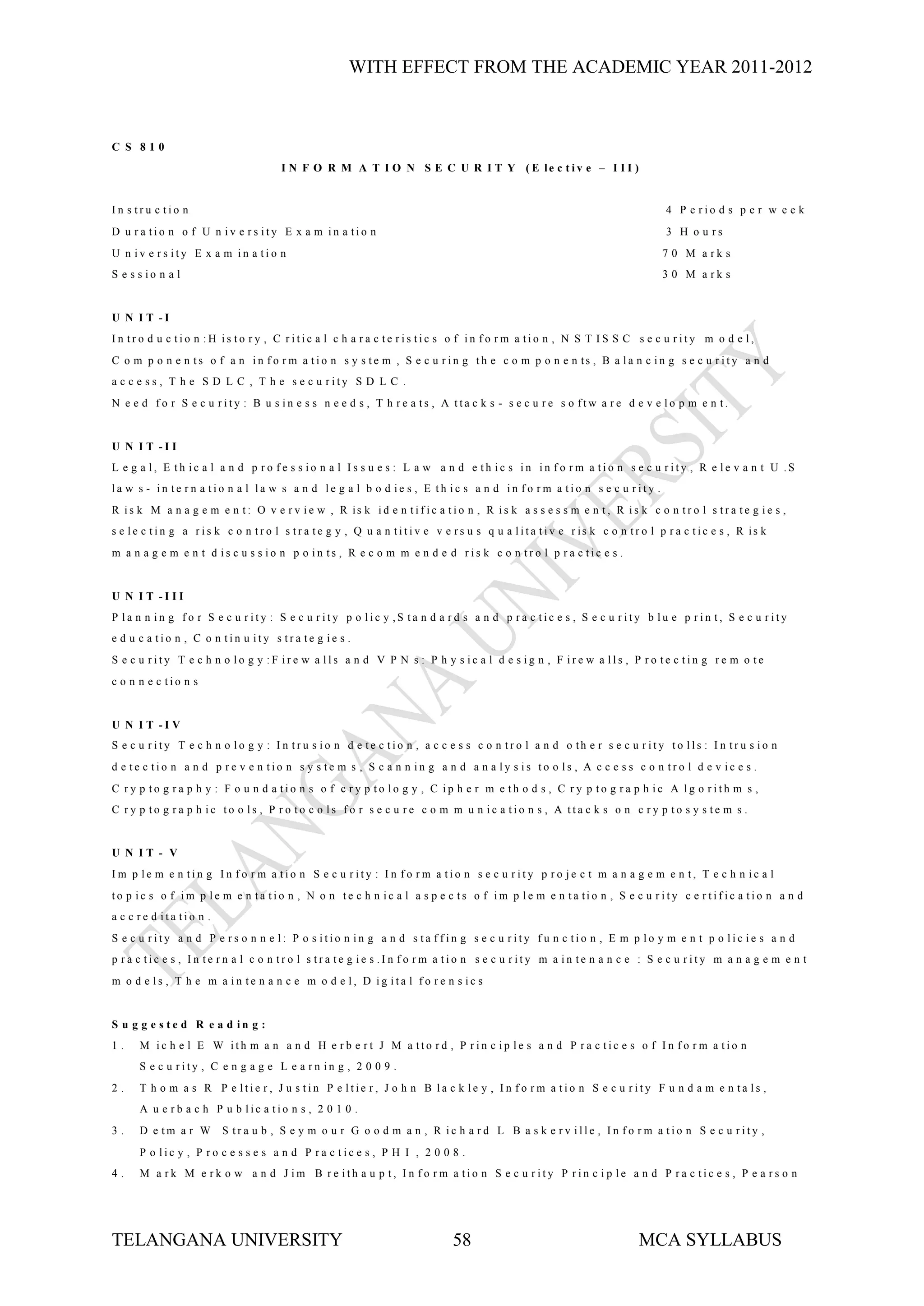 WITH EFFECT FROM THE ACADEMIC YEAR 2011-2012



C S 810
                                     I N F O R M A T I O N S E C U R I T Y ( E le c t iv e – I I I )


In s tru c tio n                                                                                                         4 P e rio d s p e r w e e k
D u ra tio n o f U n iv e rs ity E x a m in a tio n                                                                      3 H o u rs
U n iv e rs ity E x a m in a tio n                                                                                      7 0 M a rk s
S e s s io n a l                                                                                                        3 0 M a rk s


U N I T -I
In tro d u c tio n :H is to ry , C ritic a l c h a ra c te ris tic s o f in fo rm a tio n , N S T IS S C s e c u rity m o d e l,
C o m p o n e n ts o f a n in f o r m a tio n s y s te m , S e c u r in g th e c o m p o n e n ts , B a la n c in g s e c u r ity a n d
a c c e s s , T h e S D L C , T h e s e c u rity S D L C .
N e e d fo r S e c u rity : B u s in e s s n e e d s , T h re a ts , A tta c k s - s e c u re s o ftw a re d e v e lo p m e n t.


U N I T -I I
L e g a l, E th ic a l a n d p ro fe s s io n a l Is s u e s : L a w a n d e th ic s in in fo rm a tio n s e c u rity , R e le v a n t U .S
la w s - in te rn a tio n a l la w s a n d le g a l b o d ie s , E th ic s a n d in fo rm a tio n s e c u rity .
R is k M a n a g e m e n t: O v e r v ie w , R is k id e n tif ic a tio n , R is k a s s e s s m e n t, R is k c o n tr o l s tr a te g ie s ,
s e le c tin g a r is k c o n tr o l s tr a te g y , Q u a n titiv e v e rs u s q u a lita tiv e r is k c o n tr o l p r a c tic e s , R is k
m a n a g e m e n t d is c u s s io n p o in ts , R e c o m m e n d e d ris k c o n tro l p ra c tic e s .


U N I T -I II
P la n n in g fo r S e c u rity : S e c u rity p o lic y ,S ta n d a rd s a n d p ra c tic e s , S e c u rity b lu e p rin t, S e c u rity
e d u c a tio n , C o n tin u ity s tra te g ie s .
S e c u rity T e c h n o lo g y :F ire w a lls a n d V P N s : P h y s ic a l d e s ig n , F ire w a lls , P ro te c tin g re m o te
c o n n e c tio n s


U N I T -I V
S e c u r ity T e c h n o lo g y : I n tr u s io n d e te c tio n , a c c e s s c o n tr o l a n d o th e r s e c u r ity to lls : I n tr u s io n
d e te c tio n a n d p re v e n tio n s y s te m s , S c a n n in g a n d a n a ly s is to o ls , A c c e s s c o n tro l d e v ic e s .
C ry p to g ra p h y : F o u n d a tio n s o f c ry p to lo g y , C ip h e r m e th o d s , C ry p to g ra p h ic A lg o rith m s ,
C ry p to g ra p h ic to o ls , P ro to c o ls fo r s e c u re c o m m u n ic a tio n s , A tta c k s o n c ry p to s y s te m s .


U N IT - V
Im p le m e n tin g In fo r m a tio n S e c u rity : In fo rm a tio n s e c u rity p ro je c t m a n a g e m e n t, T e c h n ic a l
to p ic s o f im p le m e n ta tio n , N o n te c h n ic a l a s p e c ts o f im p le m e n ta tio n , S e c u r ity c e r tif ic a tio n a n d
a c c re d ita tio n .
S e c u rity a n d P e rs o n n e l: P o s itio n in g a n d s ta ffin g s e c u rity fu n c tio n , E m p lo y m e n t p o lic ie s a n d
p ra c tic e s , In te rn a l c o n tro l s tra te g ie s .In fo rm a tio n s e c u rity m a in te n a n c e : S e c u rity m a n a g e m e n t
m o d e ls , T h e m a in te n a n c e m o d e l, D ig ita l fo re n s ic s


S u g g e s te d R e a d in g :
1.    M ic h e l E W ith m a n a n d H e rb e rt J M a tto rd , P rin c ip le s a n d P ra c tic e s o f In fo rm a tio n
      S e c u rity , C e n g a g e L e a rn in g , 2 0 0 9 .
2.    T h o m a s R P e ltie r, J u s tin P e ltie r, J o h n B la c k le y , In fo rm a tio n S e c u rity F u n d a m e n ta ls ,
      A u e rb a c h P u b lic a tio n s , 2 0 1 0 .
3.    D e tm a r W       S tra u b , S e y m o u r G o o d m a n , R ic h a rd L B a s k e rv ille , In fo rm a tio n S e c u rity ,
      P o lic y , P ro c e s s e s a n d P ra c tic e s , P H I , 2 0 0 8 .
4.    M a rk M e rk o w a n d J im B re ith a u p t, In fo rm a tio n S e c u rity P rin c ip le a n d P ra c tic e s , P e a rs o n




TELANGANA UNIVERSITY                                                      58                                       MCA SYLLABUS
 