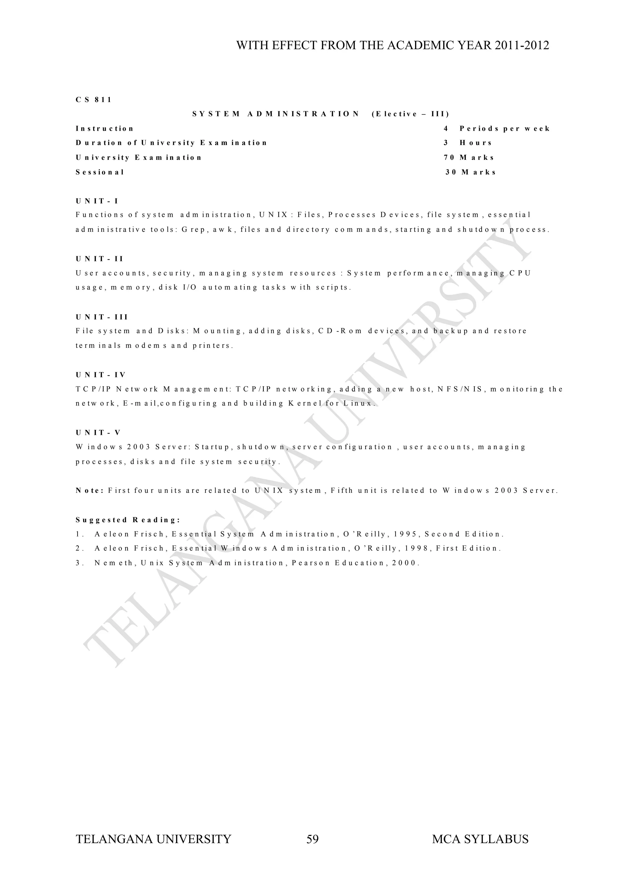 WITH EFFECT FROM THE ACADEMIC YEAR 2011-2012



C S 811
                                    SY ST E M        A D M IN IST R A T IO N              (E le c tiv e – I I I )
I n s tr u c tio n                                                                                              4    P e r io d s p e r w e e k
D u r a tio n o f U n iv e r s ity E x a m in a t io n                                                          3    H ours
U n iv e r s ity E x a m in a tio n                                                                             70 M arks
S e s s io n a l                                                                                                 30 M arks


U N IT - I
F u n c tio n s o f s y s te m a d m in is tra tio n , U N IX : F ile s , P ro c e s s e s D e v ic e s , file s y s te m , e s s e n tia l
a d m in is tra tiv e to o ls : G re p , a w k , file s a n d d ire c to ry c o m m a n d s , s ta rtin g a n d s h u td o w n p ro c e s s .


U N IT - II
U s e r a c c o u n ts , s e c u rity , m a n a g in g s y s te m re s o u rc e s : S y s te m p e rfo rm a n c e , m a n a g in g C P U
u s a g e , m e m o ry , d is k I/O a u to m a tin g ta s k s w ith s c rip ts .


U N IT - III
F ile s y s te m a n d D is k s : M o u n tin g , a d d in g d is k s , C D -R o m d e v ic e s , a n d b a c k u p a n d re s to re
te rm in a ls m o d e m s a n d p rin te rs .


U N IT - IV
T C P /IP N e tw o rk M a n a g e m e n t: T C P /IP n e tw o rk in g , a d d in g a n e w h o s t, N F S /N IS , m o n ito rin g th e
n e tw o rk , E -m a il,c o n fig u rin g a n d b u ild in g K e rn e l fo r L in u x .


U N IT - V
W in d o w s 2 0 0 3 S e rv e r : S ta rtu p , s h u td o w n , s e rv e r c o n fig u ra tio n , u s e r a c c o u n ts , m a n a g in g
p ro c e s s e s , d is k s a n d file s y s te m s e c u rity .


N o te : F irs t fo u r u n its a re re la te d to U N IX s y s te m , F ifth u n it is re la te d to W in d o w s 2 0 0 3 S e rv e r.


S u g g e s te d R e a d in g :
1.    A e le o n F ris c h , E s s e n tia l S y s te m A d m in is tra tio n , O ’R e illy , 1 9 9 5 , S e c o n d E d itio n .
2.    A e le o n F ris c h , E s s e n tia l W in d o w s A d m in is tra tio n , O ’R e illy , 1 9 9 8 , F irs t E d itio n .
3.    N e m e th , U n ix S y s te m A d m in is tra tio n , P e a rs o n E d u c a tio n , 2 0 0 0 .




TELANGANA UNIVERSITY                                                  59                                     MCA SYLLABUS
 
