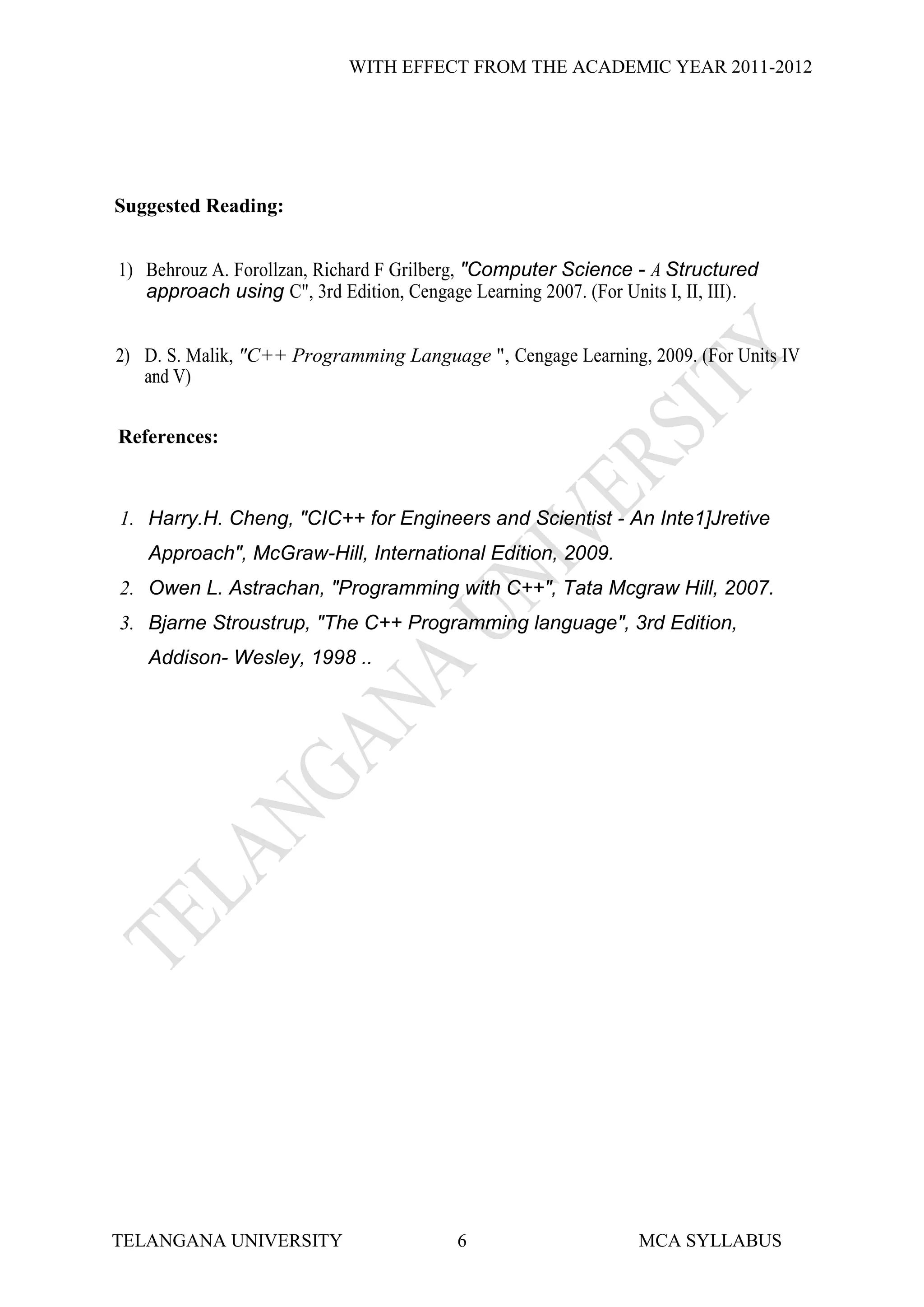 WITH EFFECT FROM THE ACADEMIC YEAR 2011-2012




Suggested Reading:


1) Behrouz A. Forollzan, Richard F Grilberg, "Computer Science - A Structured
   approach using C", 3rd Edition, Cengage Learning 2007. (For Units I, II, III).


2) D. S. Malik, "C++ Programming Language ", Cengage Learning, 2009. (For Units IV
   and V)


References:



1. Harry.H. Cheng, "CIC++ for Engineers and Scientist - An Inte1]Jretive
   Approach", McGraw-Hill, International Edition, 2009.
2. Owen L. Astrachan, "Programming with C++", Tata Mcgraw Hill, 2007.
3. Bjarne Stroustrup, "The C++ Programming language", 3rd Edition,
   Addison- Wesley, 1998 ..




TELANGANA UNIVERSITY                      6                      MCA SYLLABUS
 