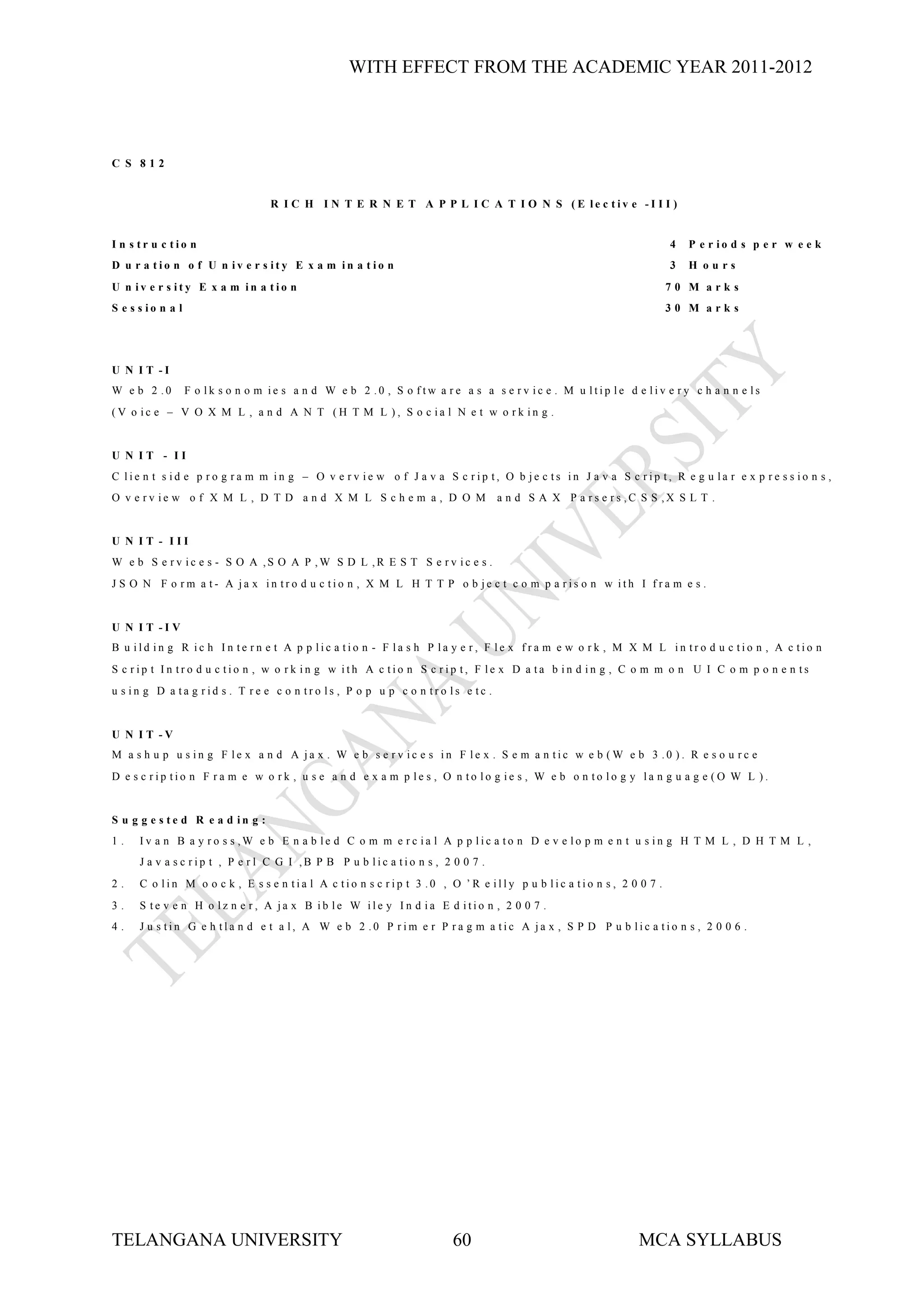 WITH EFFECT FROM THE ACADEMIC YEAR 2011-2012




C S 812


                                   R I C H I N T E R N E T A P P L I C A T I O N S (E le c tiv e -I I I )


I n s tr u c tio n                                                                                                 4   P e r io d s p e r w e e k
D u r a tio n o f U n iv e r s ity E x a m in a t io n                                                             3   H ours
U n iv e r s ity E x a m in a tio n                                                                                70 M arks
S e s s io n a l                                                                                                   30 M arks




U N I T -I
W e b 2 .0         F o lk s o n o m ie s a n d W e b 2 .0 , S o ftw a re a s a s e rv ic e . M u ltip le d e liv e ry c h a n n e ls
(V o ic e – V O X M L , a n d A N T (H T M L ), S o c ia l N e t w o rk in g .


U N IT - II
C lie n t s id e p ro g ra m m in g – O v e rv ie w o f J a v a S c rip t, O b je c ts in J a v a S c rip t, R e g u la r e x p re s s io n s ,
O v e rv ie w o f X M L , D T D a n d X M L S c h e m a , D O M                  a n d S A X P a rs e rs ,C S S ,X S L T .


U N IT - III
W e b S e rv ic e s - S O A ,S O A P ,W S D L ,R E S T S e rv ic e s .
J S O N F o rm a t- A ja x in tro d u c tio n , X M L H T T P o b je c t c o m p a ris o n w ith I fra m e s .


U N I T -I V
B u ild in g R ic h In te rn e t A p p lic a tio n - F la s h P la y e r, F le x fra m e w o rk , M X M L in tro d u c tio n , A c tio n
S c rip t In tro d u c tio n , w o rk in g w ith A c tio n S c rip t, F le x D a ta b in d in g , C o m m o n U I C o m p o n e n ts
u s in g D a ta g rid s . T re e c o n tro ls , P o p u p c o n tro ls e tc .


U N I T -V
M a s h u p u s in g F le x a n d A ja x . W e b s e rv ic e s in F le x . S e m a n tic w e b (W e b 3 .0 ). R e s o u rc e
D e s c rip tio n F ra m e w o rk , u s e a n d e x a m p le s , O n to lo g ie s , W e b o n to lo g y la n g u a g e (O W L ).


S u g g e s te d R e a d in g :
1.    Iv a n B a y ro s s ,W e b E n a b le d C o m m e rc ia l A p p lic a to n D e v e lo p m e n t u s in g H T M L , D H T M L ,
      J a v a s c rip t , P e r l C G I ,B P B P u b lic a tio n s , 2 0 0 7 .
2.    C o lin M o o c k , E s s e n tia l A c tio n s c rip t 3 .0 , O ’R e illy p u b lic a tio n s , 2 0 0 7 .
3.    S te v e n H o lz n e r, A ja x B ib le W ile y In d ia E d itio n , 2 0 0 7 .
4.    J u s tin G e h tla n d e t a l, A W e b 2 .0 P rim e r P ra g m a tic A ja x , S P D P u b lic a tio n s , 2 0 0 6 .




TELANGANA UNIVERSITY                                                   60                                   MCA SYLLABUS
 