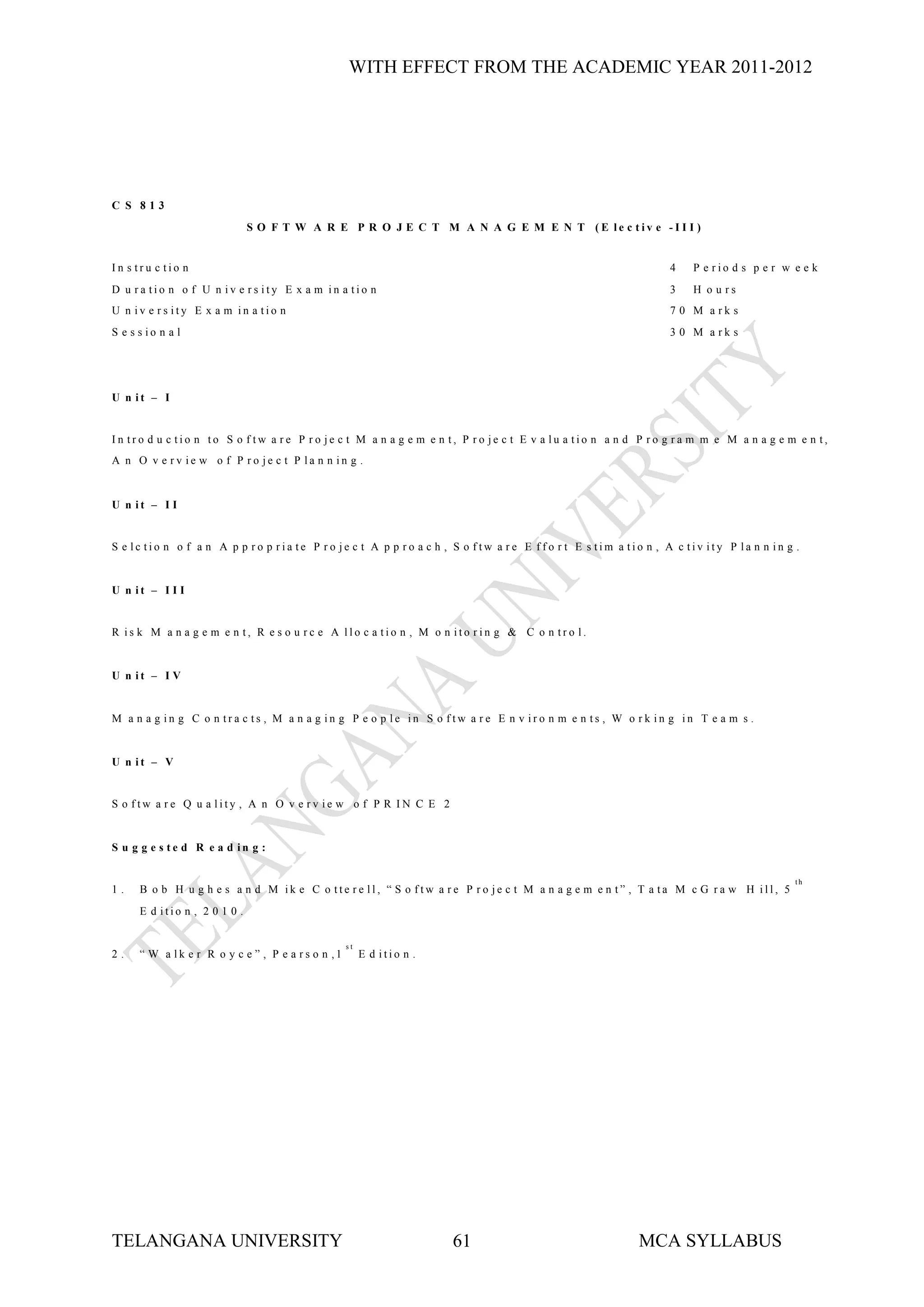 WITH EFFECT FROM THE ACADEMIC YEAR 2011-2012




C S 813
                               S O F T W A R E P R O J E C T M A N A G E M E N T (E le c tiv e -I I I )


In s tru c tio n                                                                                              4    P e rio d s p e r w e e k
D u ra tio n o f U n iv e rs ity E x a m in a tio n                                                           3    H o u rs
U n iv e rs ity E x a m in a tio n                                                                            7 0 M a rk s
S e s s io n a l                                                                                              3 0 M a rk s




U n it – I


In tro d u c tio n to S o f tw a re P ro je c t M a n a g e m e n t, P ro je c t E v a lu a tio n a n d P ro g ra m m e M a n a g e m e n t,
A n O v e rv ie w o f P ro je c t P la n n in g .


U n it – I I


S e lc tio n o f a n A p p ro p ria te P ro je c t A p p ro a c h , S o ftw a re E ffo r t E s tim a tio n , A c tiv ity P la n n in g .


U n it – I I I


R is k M a n a g e m e n t, R e s o u rc e A llo c a tio n , M o n ito rin g & C o n tro l.


U n it – I V


M a n a g in g C o n tra c ts , M a n a g in g P e o p le in S o ftw a re E n v iro n m e n ts , W o rk in g in T e a m s .


U n it – V


S o ftw a re Q u a lity , A n O v e rv ie w o f P R IN C E 2


S u g g e s te d R e a d in g :

                                                                                                                                       th
1.    B o b H u g h e s a n d M ik e C o tte re ll, “ S o ftw a re P ro je c t M a n a g e m e n t” , T a ta M c G ra w H ill, 5
      E d itio n , 2 0 1 0 .


                                                   st
2.    “ W a lk e r R o y c e ” , P e a rs o n ,1        E d itio n .




TELANGANA UNIVERSITY                                                   61                               MCA SYLLABUS
 
