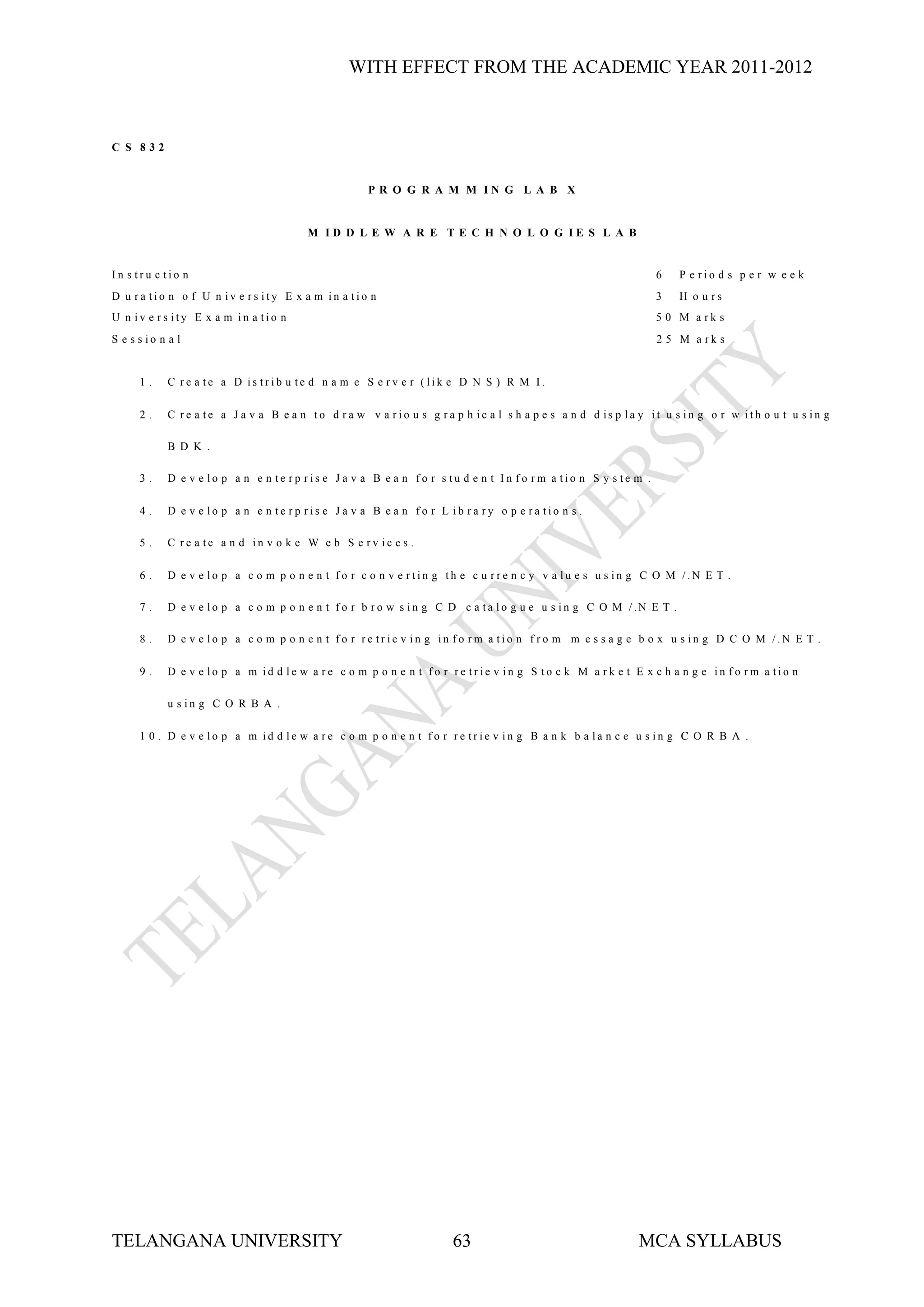WITH EFFECT FROM THE ACADEMIC YEAR 2011-2012



C S 832


                                                      P R O G R A M M IN G L A B X


                                         M ID D L E W A R E T E C H N O L O G IE S L A B


In s tru c tio n                                                                                                 6      P e rio d s p e r w e e k
D u ra tio n o f U n iv e rs ity E x a m in a tio n                                                              3      H o u rs
U n iv e rs ity E x a m in a tio n                                                                               5 0 M a rk s
S e s s io n a l                                                                                                 2 5 M a rk s


      1.     C re a te a D is trib u te d n a m e S e rv e r (lik e D N S ) R M I.

      2.     C r e a te a J a v a B e a n to d r a w v a r io u s g r a p h ic a l s h a p e s a n d d is p la y it u s in g o r w ith o u t u s in g

             B D K .

      3.     D e v e lo p a n e n te rp ris e J a v a B e a n fo r s tu d e n t In fo rm a tio n S y s te m .

      4.     D e v e lo p a n e n te rp ris e J a v a B e a n fo r L ib ra ry o p e ra tio n s .

      5.     C re a te a n d in v o k e W e b S e rv ic e s .

      6.     D e v e lo p a c o m p o n e n t fo r c o n v e rtin g th e c u rre n c y v a lu e s u s in g C O M /.N E T .

      7.     D e v e l o p a c o m p o n e n t f o r b r o w s i n g C D c a t a l o g u e u s i n g C O M / .N E T .

      8.     D e v e lo p a c o m p o n e n t fo r re trie v in g in fo rm a tio n f ro m m e s s a g e b o x u s in g D C O M /.N E T .

      9.     D e v e lo p a m id d le w a re c o m p o n e n t fo r re trie v in g S to c k M a rk e t E x c h a n g e in fo rm a tio n

             u s in g C O R B A .

      1 0 . D e v e lo p a m id d le w a re c o m p o n e n t fo r re trie v in g B a n k b a la n c e u s in g C O R B A .




TELANGANA UNIVERSITY                                                   63                                    MCA SYLLABUS
 