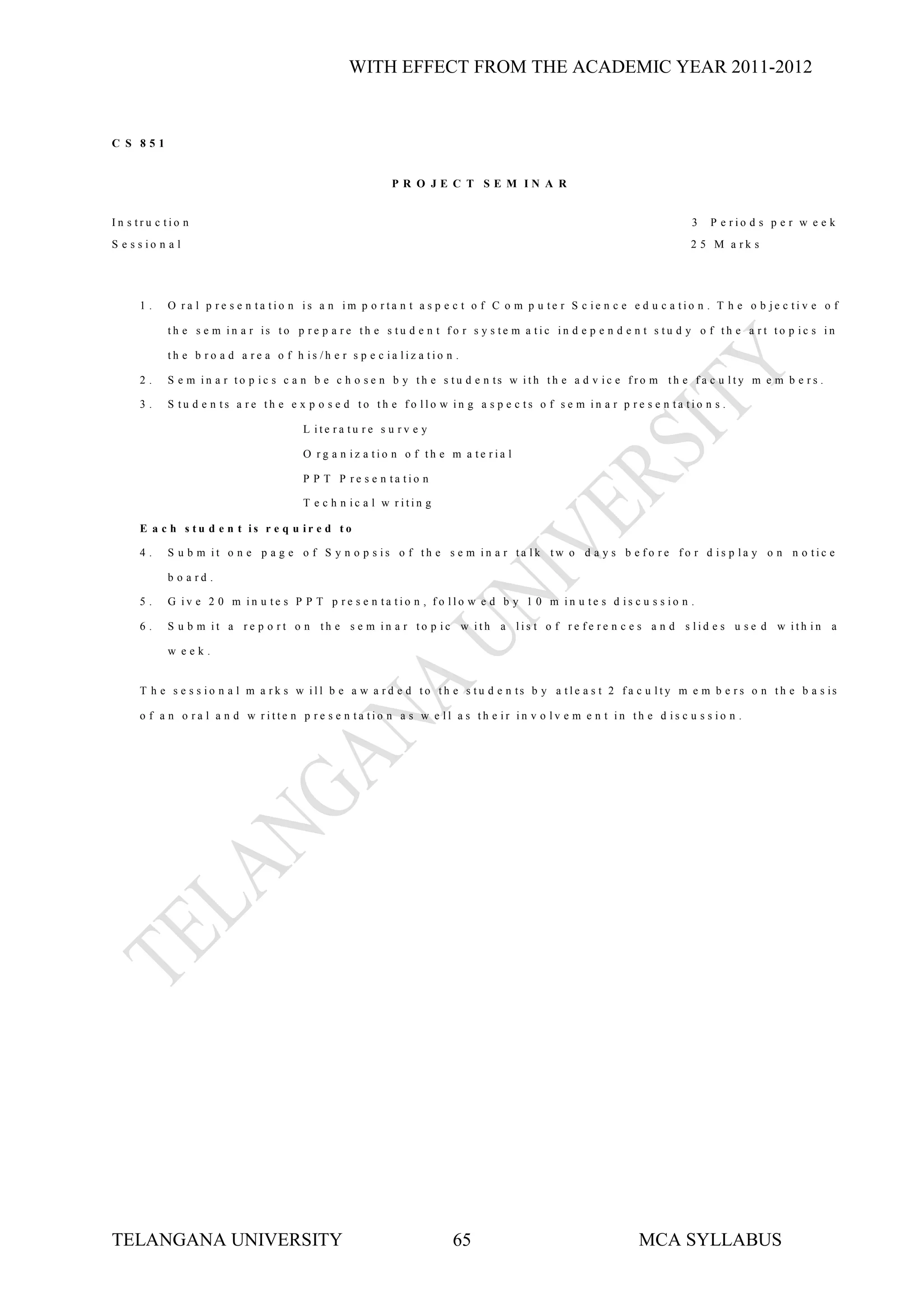 WITH EFFECT FROM THE ACADEMIC YEAR 2011-2012


C S 851


                                                           P R O JE C T SE M IN A R


In s tru c tio n                                                                                                       3   P e rio d s p e r w e e k
S e s s io n a l                                                                                                       2 5 M a rk s




      1.     O ra l p re s e n ta tio n is a n im p o rta n t a s p e c t o f C o m p u te r S c ie n c e e d u c a tio n . T h e o b je c tiv e o f

             th e s e m in a r is to p r e p a r e th e s tu d e n t f o r s y s te m a tic in d e p e n d e n t s tu d y o f th e a r t to p ic s in

             th e b ro a d a re a o f h is /h e r s p e c ia liz a tio n .

      2.     S e m in a r to p ic s c a n b e c h o s e n b y th e s tu d e n ts w ith th e a d v ic e f ro m th e f a c u lty m e m b e r s .

      3.     S tu d e n ts a re th e e x p o s e d to th e fo llo w in g a s p e c ts o f s e m in a r p re s e n ta tio n s .

                                         L ite ra tu re s u rv e y

                                         O rg a n iz a tio n o f th e m a te ria l

                                         P P T P re s e n ta tio n

                                         T e c h n ic a l w ritin g

      E a c h s tu d e n t is r e q u ir e d to

      4.     S u b m it o n e p a g e o f S y n o p s is o f th e s e m in a r ta lk tw o d a y s b e fo re fo r d is p la y o n n o tic e

             b o a rd .

      5.     G iv e 2 0 m in u te s P P T p re s e n ta tio n , fo llo w e d b y 1 0 m in u te s d is c u s s io n .

      6.     S u b m it a re p o rt o n th e s e m in a r to p ic w ith a lis t o f re fe re n c e s a n d s lid e s u s e d w ith in a

             w eek.


      T h e s e s s io n a l m a r k s w ill b e a w a r d e d to th e s tu d e n ts b y a t le a s t 2 f a c u lty m e m b e r s o n th e b a s is

      o f a n o ra l a n d w ritte n p re s e n ta tio n a s w e ll a s th e ir in v o lv e m e n t in th e d is c u s s io n .




TELANGANA UNIVERSITY                                                    65                                   MCA SYLLABUS
 