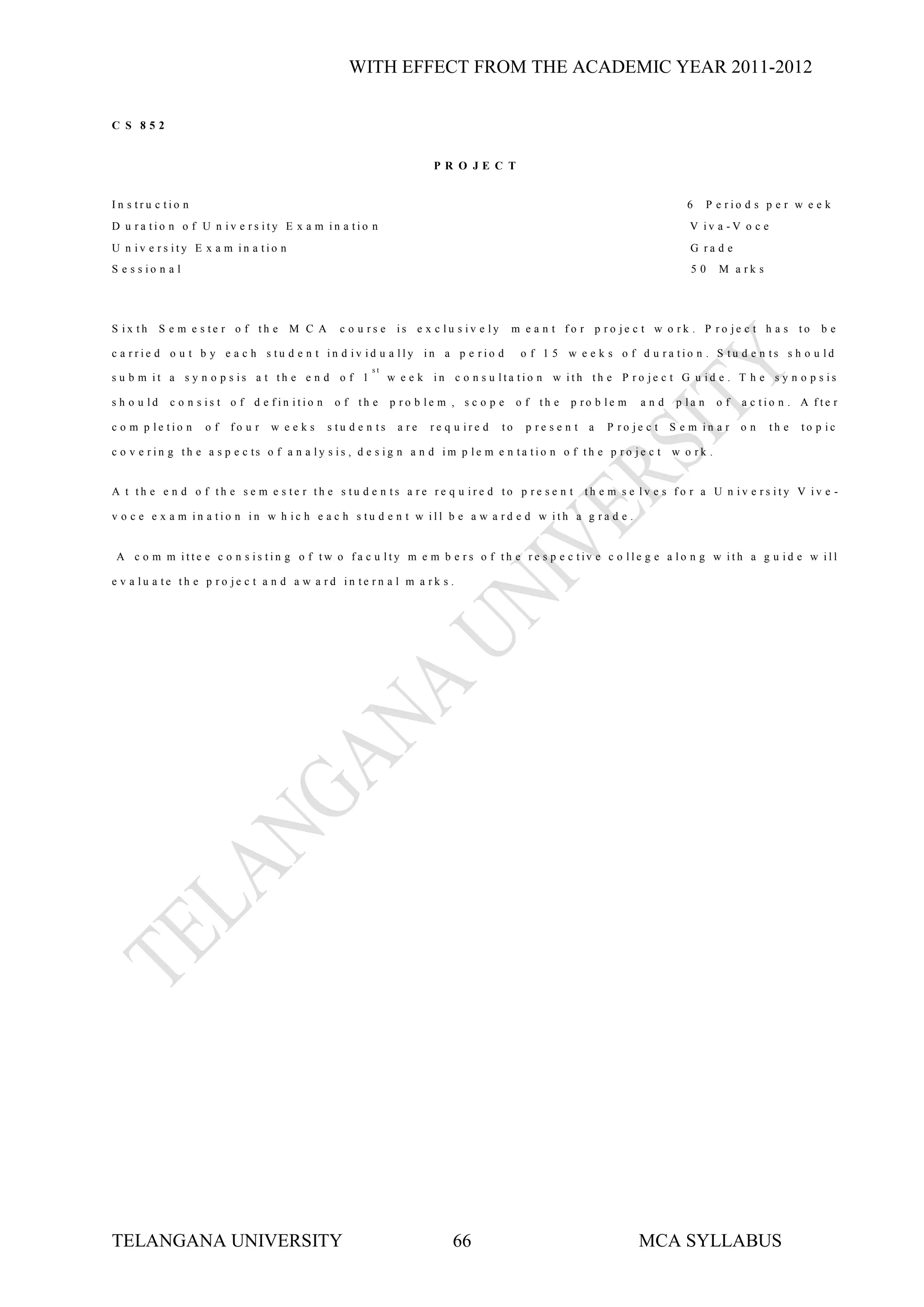WITH EFFECT FROM THE ACADEMIC YEAR 2011-2012


C S 852


                                                                         PR O JE C T


In s tru c tio n                                                                                                                    6      P e rio d s p e r w e e k
D u ra tio n o f U n iv e rs ity E x a m in a tio n                                                                                  V iv a -V o c e
U n iv e rs ity E x a m in a tio n                                                                                                   G ra d e
S e s s io n a l                                                                                                                     50      M a rk s




S ix th      S e m e s te r o f th e   M C A       c o u rs e     is e x c lu s iv e ly    m e a n t fo r p ro je c t w o rk . P ro je c t h a s to                be

c a rrie d o u t b y e a c h s tu d e n t in d iv id u a lly in a p e rio d                    o f 1 5 w e e k s o f d u ra tio n . S tu d e n ts s h o u ld
                                                           st
s u b m it a s y n o p s is a t th e e n d o f 1                 w e e k in c o n s u lta tio n w ith th e P ro je c t G u id e . T h e s y n o p s is

s h o u ld     c o n s is t o f d e fin itio n    o f th e       p ro b le m , s c o p e       o f th e   p ro b le m     and     p la n     of   a c tio n . A fte r

c o m p le tio n      of   fo u r   w eeks       s tu d e n ts    a re   re q u ire d     to    p re s e n t   a   P ro je c t   S e m in a r     on    th e   to p ic

c o v e r in g th e a s p e c ts o f a n a ly s is , d e s ig n a n d im p le m e n ta tio n o f th e p r o je c t               w o rk .


A t th e e n d o f th e s e m e s te r th e s tu d e n ts a re re q u ire d to p re s e n t                    th e m s e lv e s fo r a U n iv e rs ity V iv e -

v o c e e x a m in a tio n in w h ic h e a c h s tu d e n t w ill b e a w a rd e d w ith a g ra d e .


 A c o m m itte e c o n s is tin g o f tw o f a c u lty m e m b e r s o f th e r e s p e c tiv e c o lle g e a lo n g w ith a g u id e w ill

e v a lu a te th e p ro je c t a n d a w a rd in te rn a l m a rk s .




TELANGANA UNIVERSITY                                                         66                                          MCA SYLLABUS
 