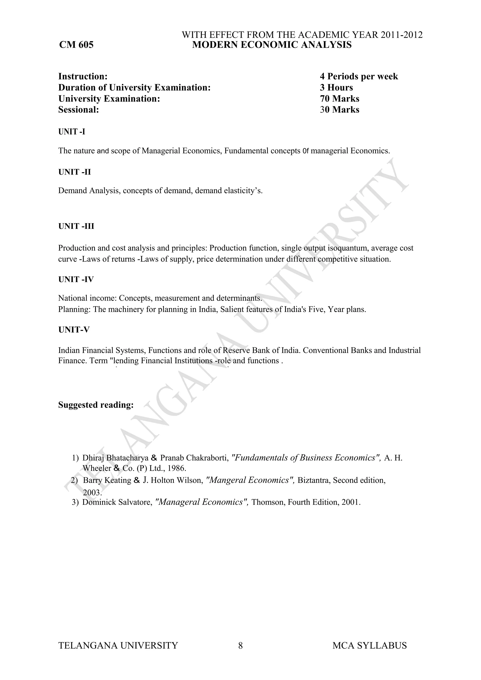 WITH EFFECT FROM THE ACADEMIC YEAR 2011-2012
CM 605                               MODERN ECONOMIC ANALYSIS


Instruction:                                                                  4 Periods per week
Duration of University Examination:                                           3 Hours
University Examination:                                                       70 Marks
Sessional:                                                                    30 Marks

UNIT -I

The nature and scope of Managerial Economics, Fundamental concepts 0f managerial Economics.

UNIT -II

Demand Analysis, concepts of demand, demand elasticity’s.



UNIT -III

Production and cost analysis and principles: Production function, single output isoquantum, average cost
curve -Laws of returns -Laws of supply, price determination under different competitive situation.

UNIT -IV

National income: Concepts, measurement and determinants.
Planning: The machinery for planning in India, Salient features of India's Five, Year plans.

UNIT-V

Indian Financial Systems, Functions and role of Reserve Bank of India. Conventional Banks and Industrial
Finance. Term "lending Financial Institutions -role and functions .
                 .                                .




Suggested reading:




   1) Dhiraj Bhatacharya & Pranab Chakraborti, "Fundamentals of Business Economics", A. H.
      Wheeler & Co. (P) Ltd., 1986.
   2) Barry Keating & J. Holton Wilson, "Mangeral Economics", Biztantra, Second edition,
      2003.
   3) Dominick Salvatore, "Manageral Economics", Thomson, Fourth Edition, 2001.




TELANGANA UNIVERSITY                                 8                           MCA SYLLABUS
 