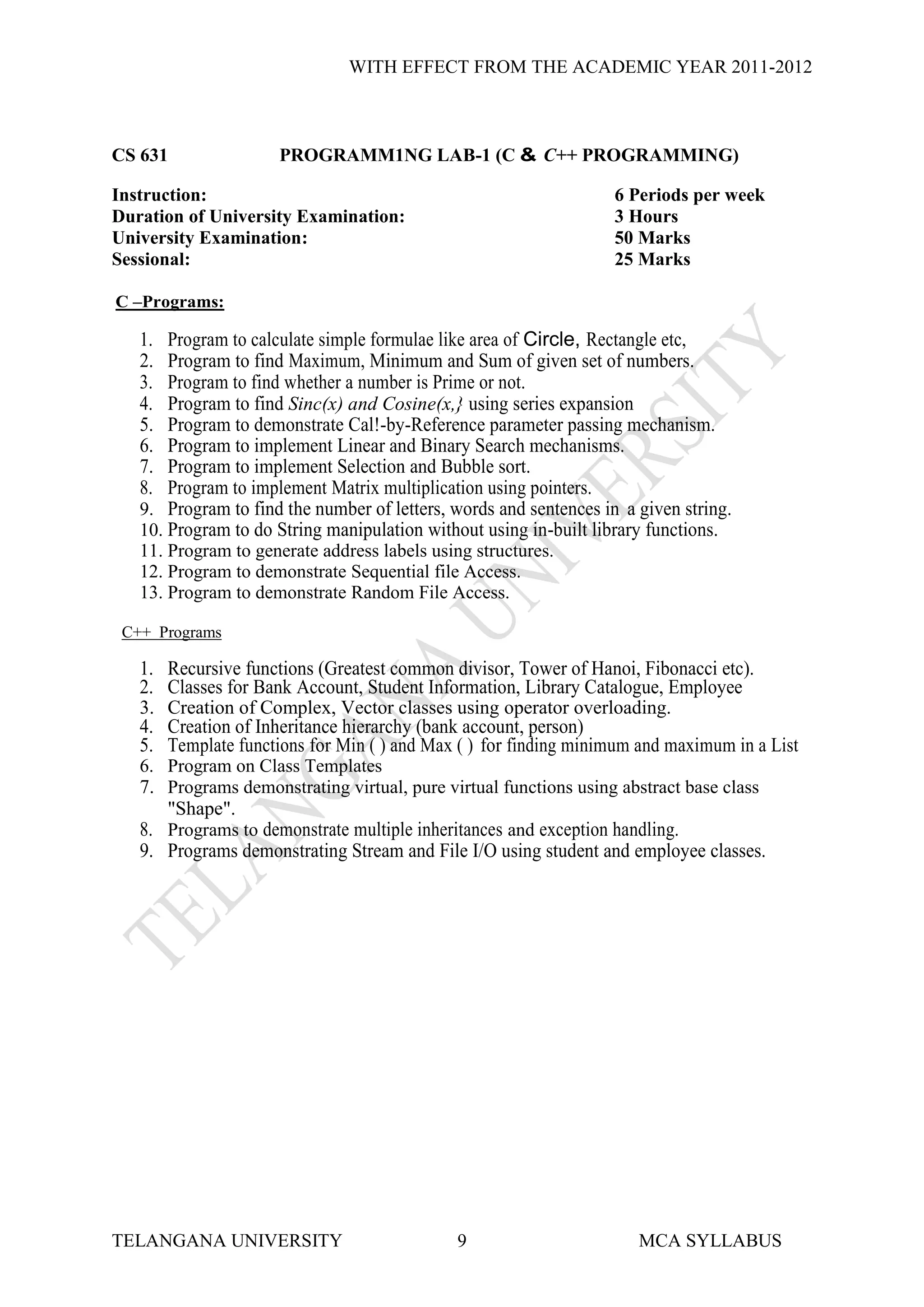 WITH EFFECT FROM THE ACADEMIC YEAR 2011-2012



CS 631                PROGRAMM1NG LAB-1 (C & C++ PROGRAMMING)

Instruction:                                                       6 Periods per week
Duration of University Examination:                                3 Hours
University Examination:                                            50 Marks
Sessional:                                                         25 Marks

C –Programs:

   1.  Program to calculate simple formulae like area of Circle, Rectangle etc,
   2.  Program to find Maximum, Minimum and Sum of given set of numbers.
   3.  Program to find whether a number is Prime or not.
   4.  Program to find Sinc(x) and Cosine(x,} using series expansion
   5.  Program to demonstrate Cal!-by-Reference parameter passing mechanism.
   6.  Program to implement Linear and Binary Search mechanisms.
   7.  Program to implement Selection and Bubble sort.
   8.  Program to implement Matrix multiplication using pointers.
   9. Program to find the number of letters, words and sentences in a given string.
   10. Program to do String manipulation without using in-built library functions.
   11. Program to generate address labels using structures.
   12. Program to demonstrate Sequential file Access.
   13. Program to demonstrate Random File Access.

 C++ Programs

   1.   Recursive functions (Greatest common divisor, Tower of Hanoi, Fibonacci etc).
   2.   Classes for Bank Account, Student Information, Library Catalogue, Employee
   3.   Creation of Complex, Vector classes using operator overloading.
   4.   Creation of Inheritance hierarchy (bank account, person)
   5.   Template functions for Min ( ) and Max ( ) for finding minimum and maximum in a List
   6. Program on Class Templates
   7. Programs demonstrating virtual, pure virtual functions using abstract base class
      "Shape".
   8. Programs to demonstrate multiple inheritances and exception handling.
   9. Programs demonstrating Stream and File I/O using student and employee classes.




TELANGANA UNIVERSITY                          9                       MCA SYLLABUS
 