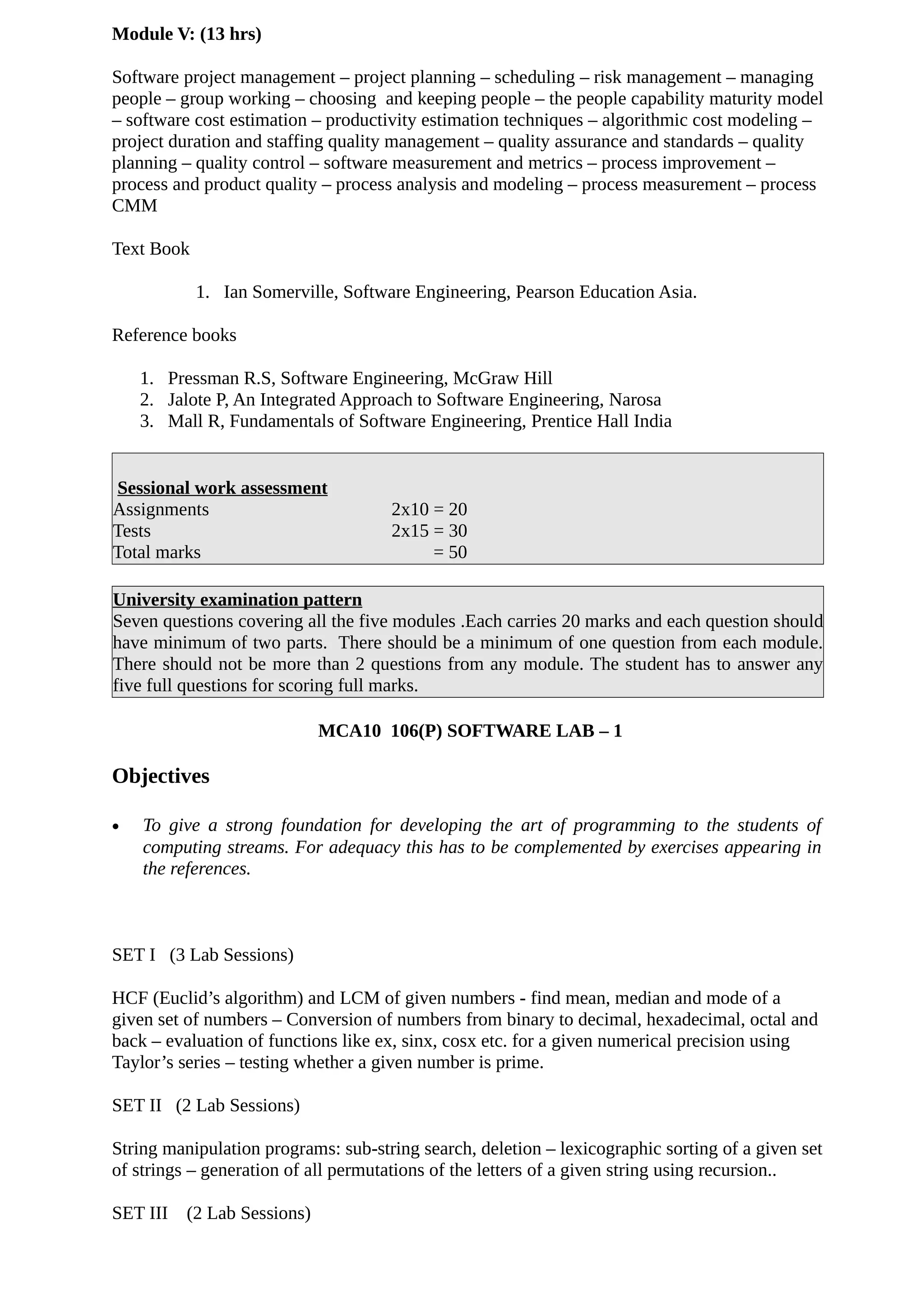 Module V: (13 hrs)
Software project management – project planning – scheduling – risk management – managing
people – group working – choosing and keeping people – the people capability maturity model
– software cost estimation – productivity estimation techniques – algorithmic cost modeling –
project duration and staffing quality management – quality assurance and standards – quality
planning – quality control – software measurement and metrics – process improvement –
process and product quality – process analysis and modeling – process measurement – process
CMM
Text Book
1. Ian Somerville, Software Engineering, Pearson Education Asia.
Reference books
1. Pressman R.S, Software Engineering, McGraw Hill
2. Jalote P, An Integrated Approach to Software Engineering, Narosa
3. Mall R, Fundamentals of Software Engineering, Prentice Hall India
Sessional work assessment
Assignments 2x10 = 20
Tests 2x15 = 30
Total marks = 50
University examination pattern
Seven questions covering all the five modules .Each carries 20 marks and each question should
have minimum of two parts. There should be a minimum of one question from each module.
There should not be more than 2 questions from any module. The student has to answer any
five full questions for scoring full marks.
MCA10 106(P) SOFTWARE LAB – 1
Objectives
• To give a strong foundation for developing the art of programming to the students of
computing streams. For adequacy this has to be complemented by exercises appearing in
the references.
SET I (3 Lab Sessions)
HCF (Euclid’s algorithm) and LCM of given numbers - find mean, median and mode of a
given set of numbers – Conversion of numbers from binary to decimal, hexadecimal, octal and
back – evaluation of functions like ex, sinx, cosx etc. for a given numerical precision using
Taylor’s series – testing whether a given number is prime.
SET II (2 Lab Sessions)
String manipulation programs: sub-string search, deletion – lexicographic sorting of a given set
of strings – generation of all permutations of the letters of a given string using recursion..
SET III (2 Lab Sessions)
 
