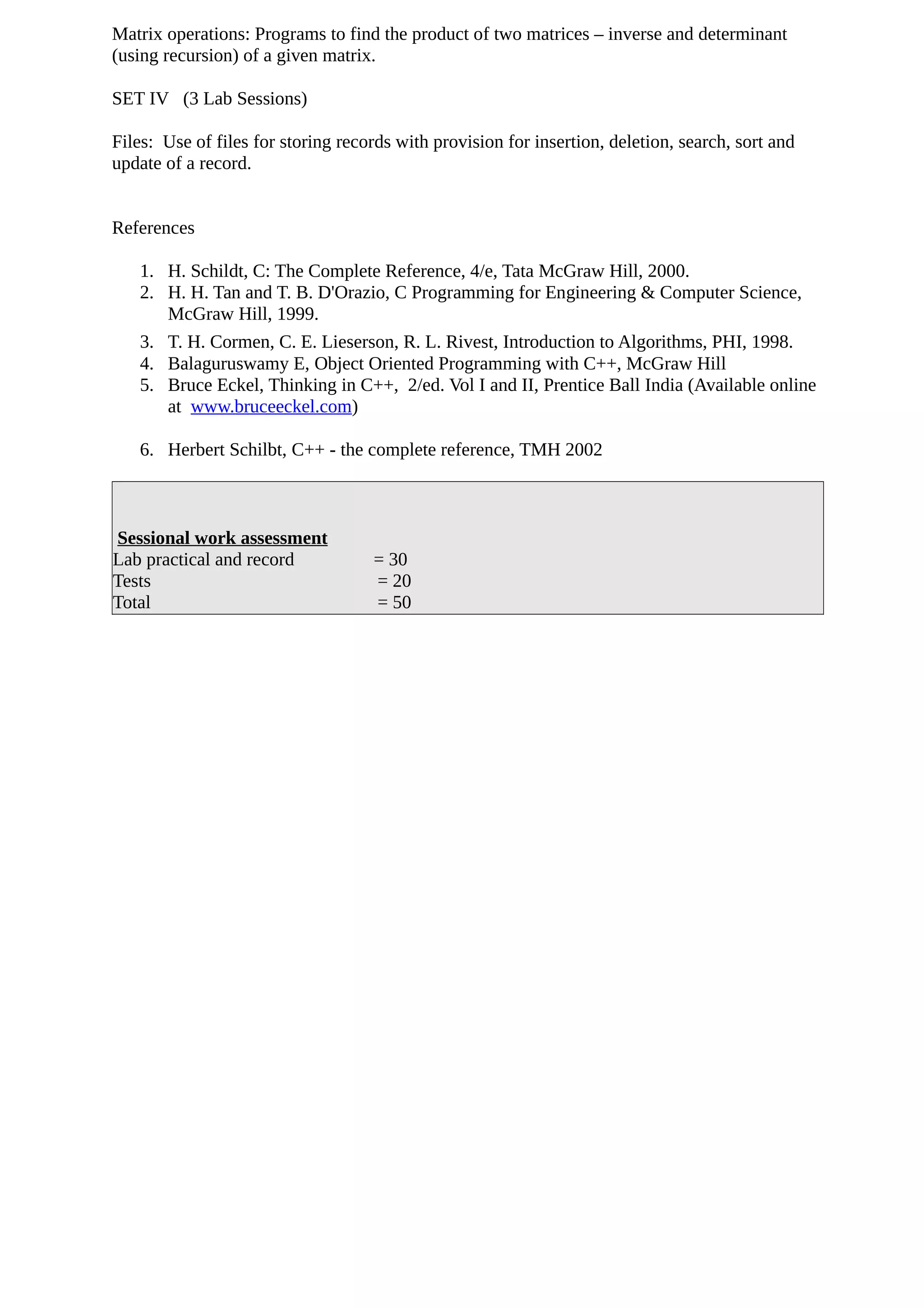 Matrix operations: Programs to find the product of two matrices – inverse and determinant
(using recursion) of a given matrix.
SET IV (3 Lab Sessions)
Files: Use of files for storing records with provision for insertion, deletion, search, sort and
update of a record.
References
1. H. Schildt, C: The Complete Reference, 4/e, Tata McGraw Hill, 2000.
2. H. H. Tan and T. B. D'Orazio, C Programming for Engineering & Computer Science,
McGraw Hill, 1999.
3. T. H. Cormen, C. E. Lieserson, R. L. Rivest, Introduction to Algorithms, PHI, 1998.
4. Balaguruswamy E, Object Oriented Programming with C++, McGraw Hill
5. Bruce Eckel, Thinking in C++, 2/ed. Vol I and II, Prentice Ball India (Available online
at www.bruceeckel.com)
6. Herbert Schilbt, C++ - the complete reference, TMH 2002
Sessional work assessment
Lab practical and record = 30
Tests = 20
Total = 50
 