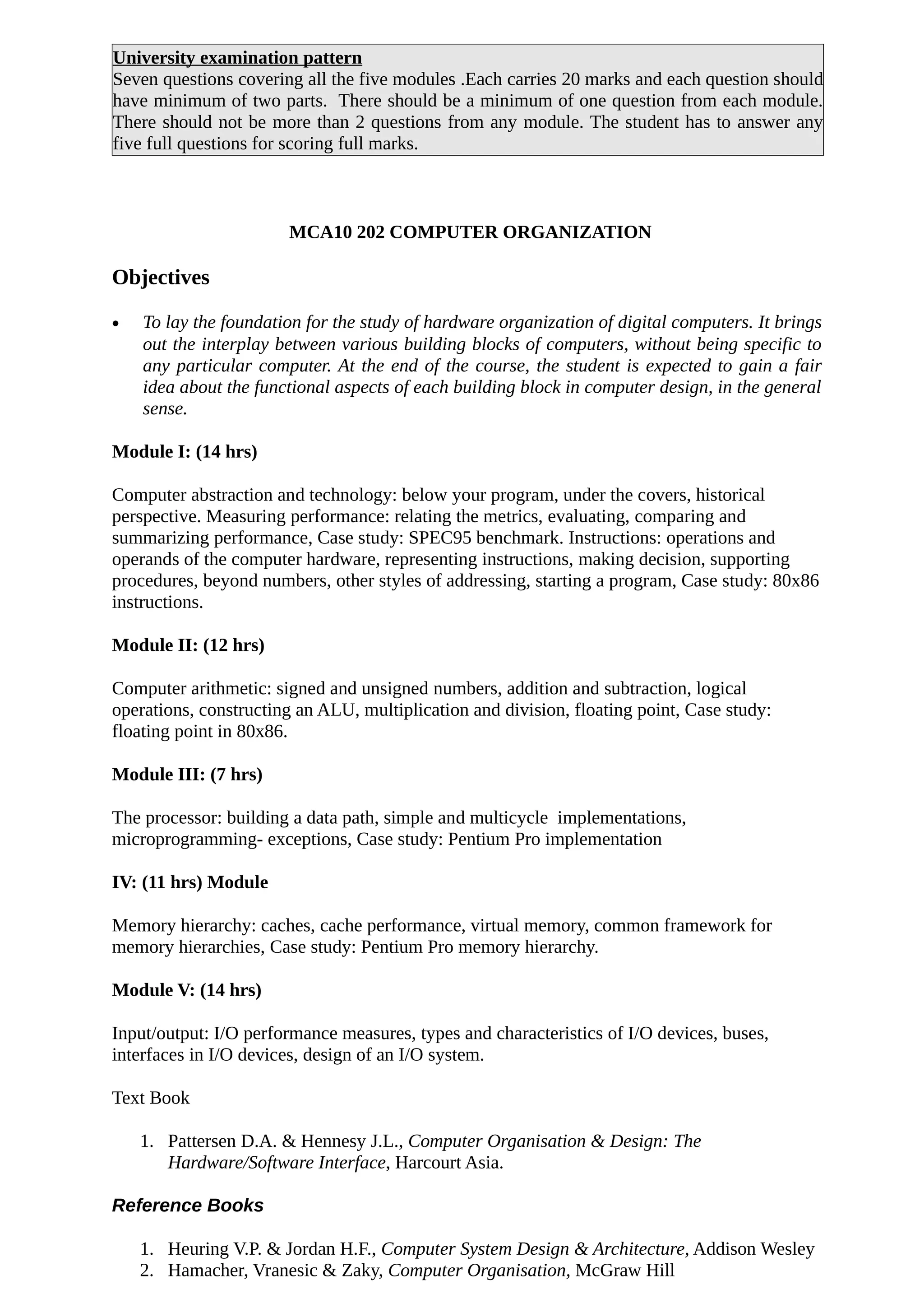 University examination pattern
Seven questions covering all the five modules .Each carries 20 marks and each question should
have minimum of two parts. There should be a minimum of one question from each module.
There should not be more than 2 questions from any module. The student has to answer any
five full questions for scoring full marks.
MCA10 202 COMPUTER ORGANIZATION
Objectives
• To lay the foundation for the study of hardware organization of digital computers. It brings
out the interplay between various building blocks of computers, without being specific to
any particular computer. At the end of the course, the student is expected to gain a fair
idea about the functional aspects of each building block in computer design, in the general
sense.
Module I: (14 hrs)
Computer abstraction and technology: below your program, under the covers, historical
perspective. Measuring performance: relating the metrics, evaluating, comparing and
summarizing performance, Case study: SPEC95 benchmark. Instructions: operations and
operands of the computer hardware, representing instructions, making decision, supporting
procedures, beyond numbers, other styles of addressing, starting a program, Case study: 80x86
instructions.
Module II: (12 hrs)
Computer arithmetic: signed and unsigned numbers, addition and subtraction, logical
operations, constructing an ALU, multiplication and division, floating point, Case study:
floating point in 80x86.
Module III: (7 hrs)
The processor: building a data path, simple and multicycle implementations,
microprogramming- exceptions, Case study: Pentium Pro implementation
IV: (11 hrs) Module
Memory hierarchy: caches, cache performance, virtual memory, common framework for
memory hierarchies, Case study: Pentium Pro memory hierarchy.
Module V: (14 hrs)
Input/output: I/O performance measures, types and characteristics of I/O devices, buses,
interfaces in I/O devices, design of an I/O system.
Text Book
1. Pattersen D.A. & Hennesy J.L., Computer Organisation & Design: The
Hardware/Software Interface, Harcourt Asia.
Reference Books
1. Heuring V.P. & Jordan H.F., Computer System Design & Architecture, Addison Wesley
2. Hamacher, Vranesic & Zaky, Computer Organisation, McGraw Hill
 