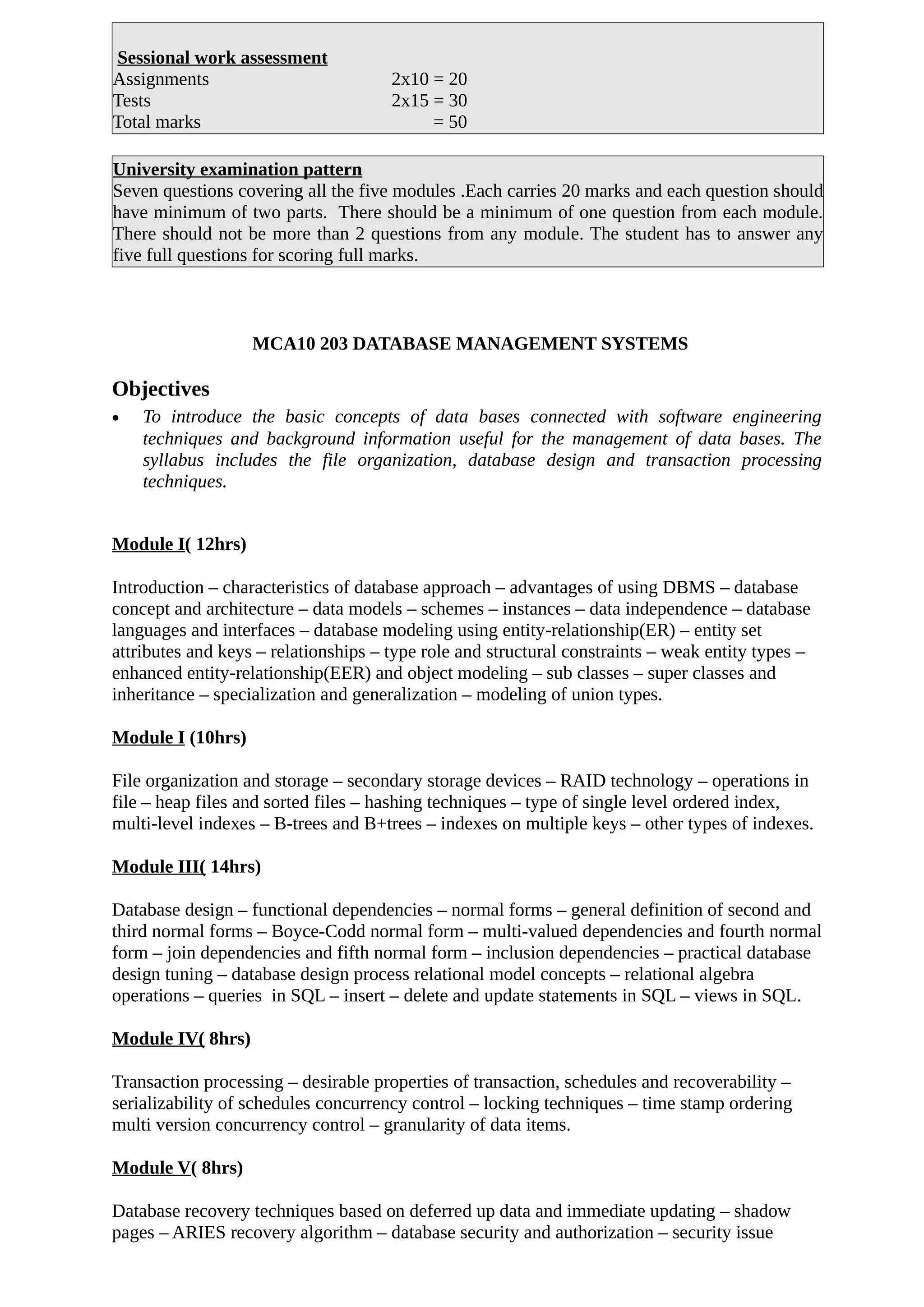 Sessional work assessment
Assignments 2x10 = 20
Tests 2x15 = 30
Total marks = 50
University examination pattern
Seven questions covering all the five modules .Each carries 20 marks and each question should
have minimum of two parts. There should be a minimum of one question from each module.
There should not be more than 2 questions from any module. The student has to answer any
five full questions for scoring full marks.
MCA10 203 DATABASE MANAGEMENT SYSTEMS
Objectives
• To introduce the basic concepts of data bases connected with software engineering
techniques and background information useful for the management of data bases. The
syllabus includes the file organization, database design and transaction processing
techniques.
Module I( 12hrs)
Introduction – characteristics of database approach – advantages of using DBMS – database
concept and architecture – data models – schemes – instances – data independence – database
languages and interfaces – database modeling using entity-relationship(ER) – entity set
attributes and keys – relationships – type role and structural constraints – weak entity types –
enhanced entity-relationship(EER) and object modeling – sub classes – super classes and
inheritance – specialization and generalization – modeling of union types.
Module I (10hrs)
File organization and storage – secondary storage devices – RAID technology – operations in
file – heap files and sorted files – hashing techniques – type of single level ordered index,
multi-level indexes – B-trees and B+trees – indexes on multiple keys – other types of indexes.
Module III( 14hrs)
Database design – functional dependencies – normal forms – general definition of second and
third normal forms – Boyce-Codd normal form – multi-valued dependencies and fourth normal
form – join dependencies and fifth normal form – inclusion dependencies – practical database
design tuning – database design process relational model concepts – relational algebra
operations – queries in SQL – insert – delete and update statements in SQL – views in SQL.
Module IV( 8hrs)
Transaction processing – desirable properties of transaction, schedules and recoverability –
serializability of schedules concurrency control – locking techniques – time stamp ordering
multi version concurrency control – granularity of data items.
Module V( 8hrs)
Database recovery techniques based on deferred up data and immediate updating – shadow
pages – ARIES recovery algorithm – database security and authorization – security issue
 