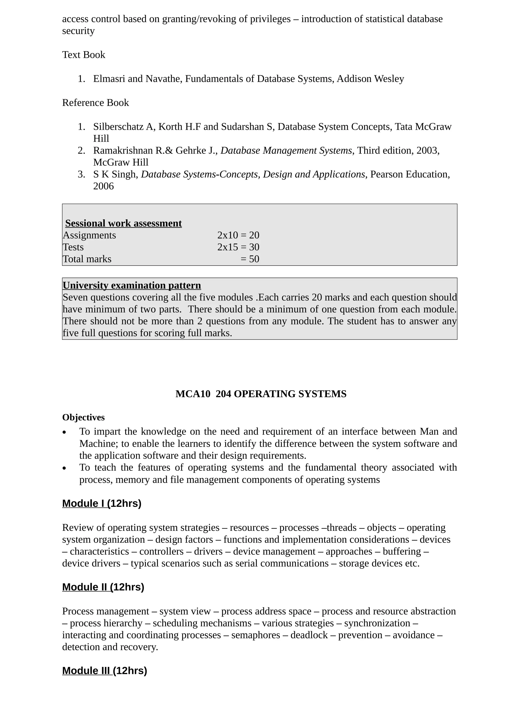 access control based on granting/revoking of privileges – introduction of statistical database
security
Text Book
1. Elmasri and Navathe, Fundamentals of Database Systems, Addison Wesley
Reference Book
1. Silberschatz A, Korth H.F and Sudarshan S, Database System Concepts, Tata McGraw
Hill
2. Ramakrishnan R.& Gehrke J., Database Management Systems, Third edition, 2003,
McGraw Hill
3. S K Singh, Database Systems-Concepts, Design and Applications, Pearson Education,
2006
Sessional work assessment
Assignments 2x10 = 20
Tests 2x15 = 30
Total marks = 50
University examination pattern
Seven questions covering all the five modules .Each carries 20 marks and each question should
have minimum of two parts. There should be a minimum of one question from each module.
There should not be more than 2 questions from any module. The student has to answer any
five full questions for scoring full marks.
MCA10 204 OPERATING SYSTEMS
Objectives
• To impart the knowledge on the need and requirement of an interface between Man and
Machine; to enable the learners to identify the difference between the system software and
the application software and their design requirements.
• To teach the features of operating systems and the fundamental theory associated with
process, memory and file management components of operating systems
Module I (12hrs)
Review of operating system strategies – resources – processes –threads – objects – operating
system organization – design factors – functions and implementation considerations – devices
– characteristics – controllers – drivers – device management – approaches – buffering –
device drivers – typical scenarios such as serial communications – storage devices etc.
Module II (12hrs)
Process management – system view – process address space – process and resource abstraction
– process hierarchy – scheduling mechanisms – various strategies – synchronization –
interacting and coordinating processes – semaphores – deadlock – prevention – avoidance –
detection and recovery.
Module III (12hrs)
 