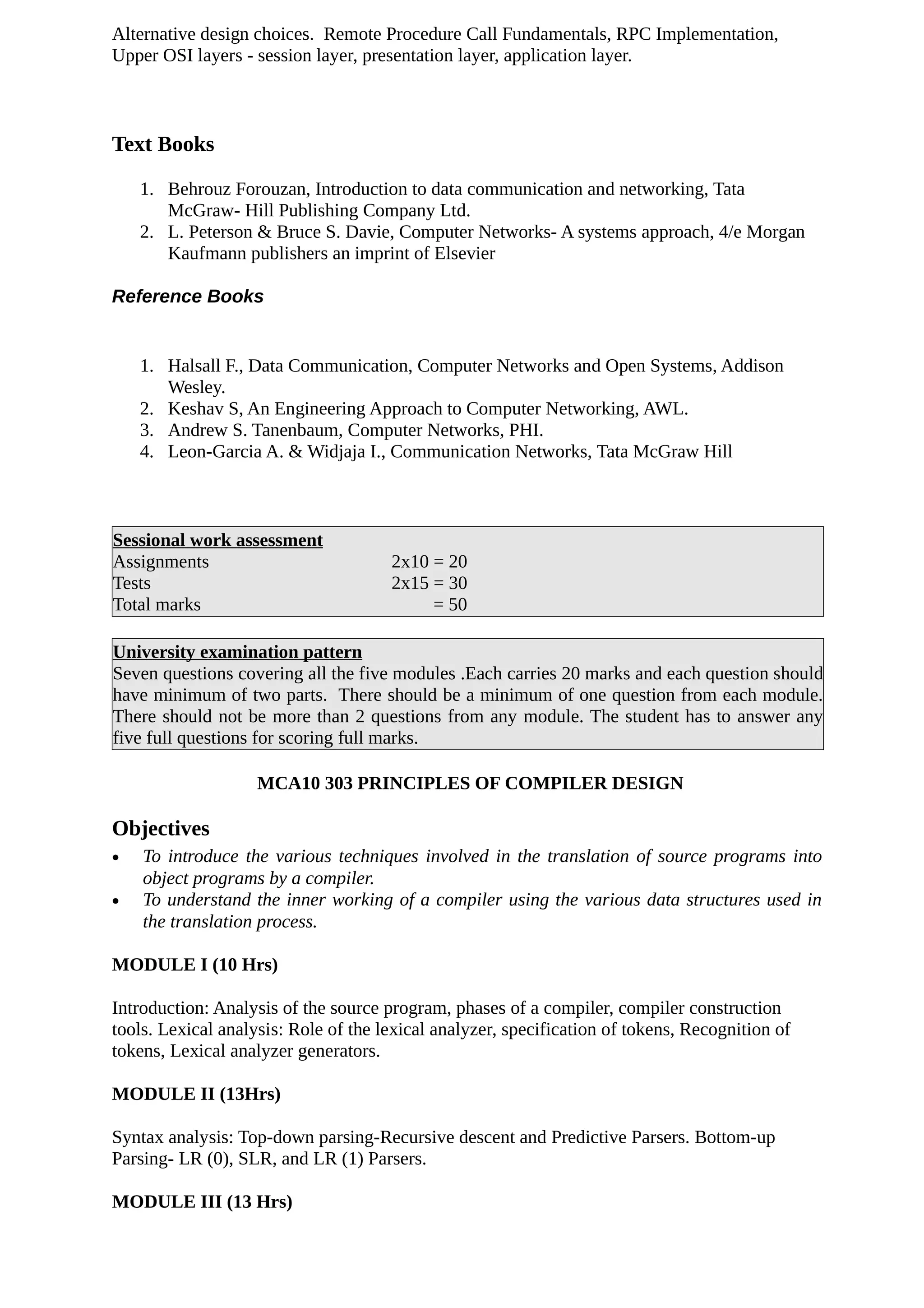 Alternative design choices. Remote Procedure Call Fundamentals, RPC Implementation,
Upper OSI layers - session layer, presentation layer, application layer.
Text Books
1. Behrouz Forouzan, Introduction to data communication and networking, Tata
McGraw- Hill Publishing Company Ltd.
2. L. Peterson & Bruce S. Davie, Computer Networks- A systems approach, 4/e Morgan
Kaufmann publishers an imprint of Elsevier
Reference Books
1. Halsall F., Data Communication, Computer Networks and Open Systems, Addison
Wesley.
2. Keshav S, An Engineering Approach to Computer Networking, AWL.
3. Andrew S. Tanenbaum, Computer Networks, PHI.
4. Leon-Garcia A. & Widjaja I., Communication Networks, Tata McGraw Hill
Sessional work assessment
Assignments 2x10 = 20
Tests 2x15 = 30
Total marks = 50
University examination pattern
Seven questions covering all the five modules .Each carries 20 marks and each question should
have minimum of two parts. There should be a minimum of one question from each module.
There should not be more than 2 questions from any module. The student has to answer any
five full questions for scoring full marks.
MCA10 303 PRINCIPLES OF COMPILER DESIGN
Objectives
• To introduce the various techniques involved in the translation of source programs into
object programs by a compiler.
• To understand the inner working of a compiler using the various data structures used in
the translation process.
MODULE I (10 Hrs)
Introduction: Analysis of the source program, phases of a compiler, compiler construction
tools. Lexical analysis: Role of the lexical analyzer, specification of tokens, Recognition of
tokens, Lexical analyzer generators.
MODULE II (13Hrs)
Syntax analysis: Top-down parsing-Recursive descent and Predictive Parsers. Bottom-up
Parsing- LR (0), SLR, and LR (1) Parsers.
MODULE III (13 Hrs)
 