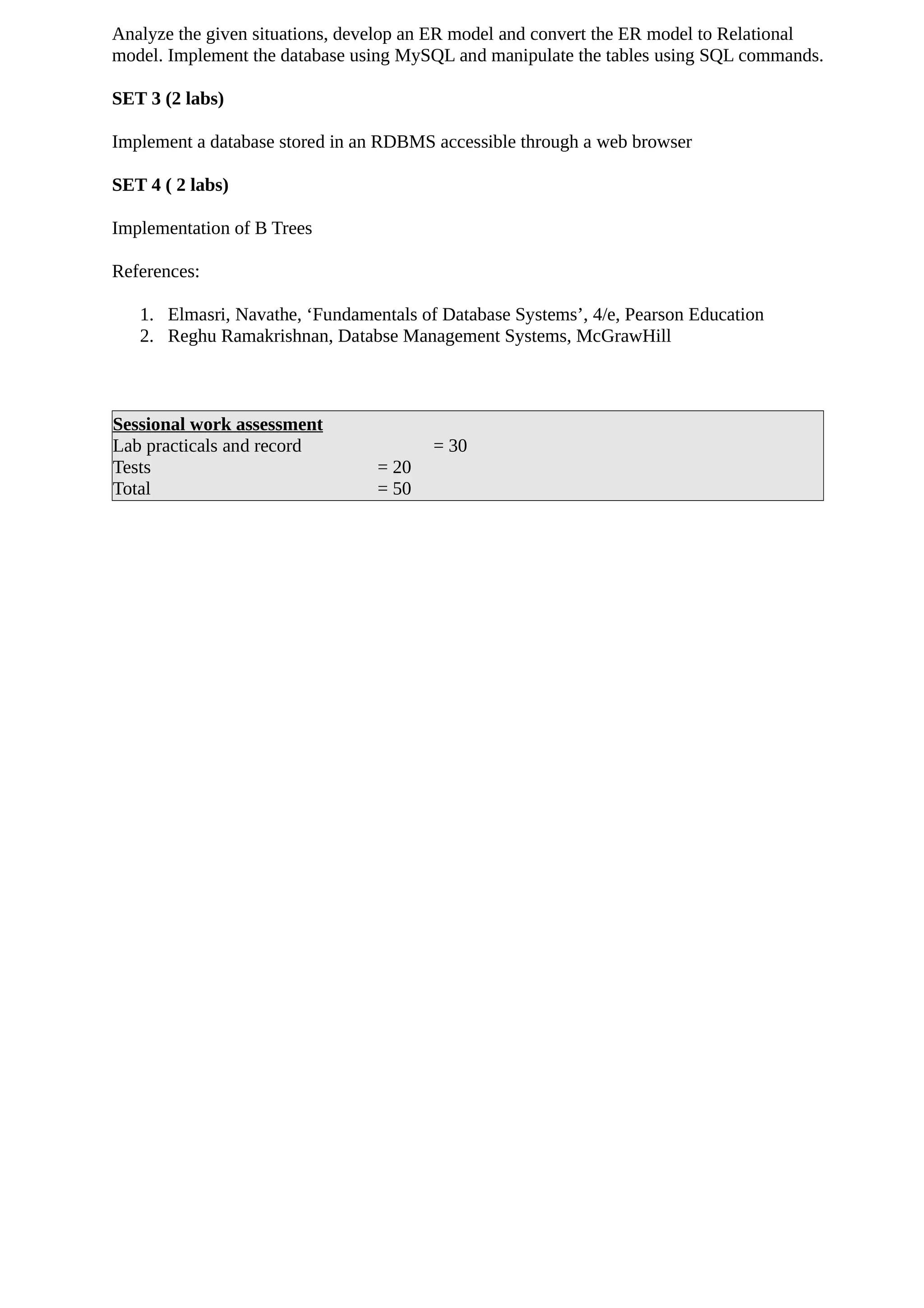 Analyze the given situations, develop an ER model and convert the ER model to Relational
model. Implement the database using MySQL and manipulate the tables using SQL commands.
SET 3 (2 labs)
Implement a database stored in an RDBMS accessible through a web browser
SET 4 ( 2 labs)
Implementation of B Trees
References:
1. Elmasri, Navathe, ‘Fundamentals of Database Systems’, 4/e, Pearson Education
2. Reghu Ramakrishnan, Databse Management Systems, McGrawHill
Sessional work assessment
Lab practicals and record = 30
Tests = 20
Total = 50
 