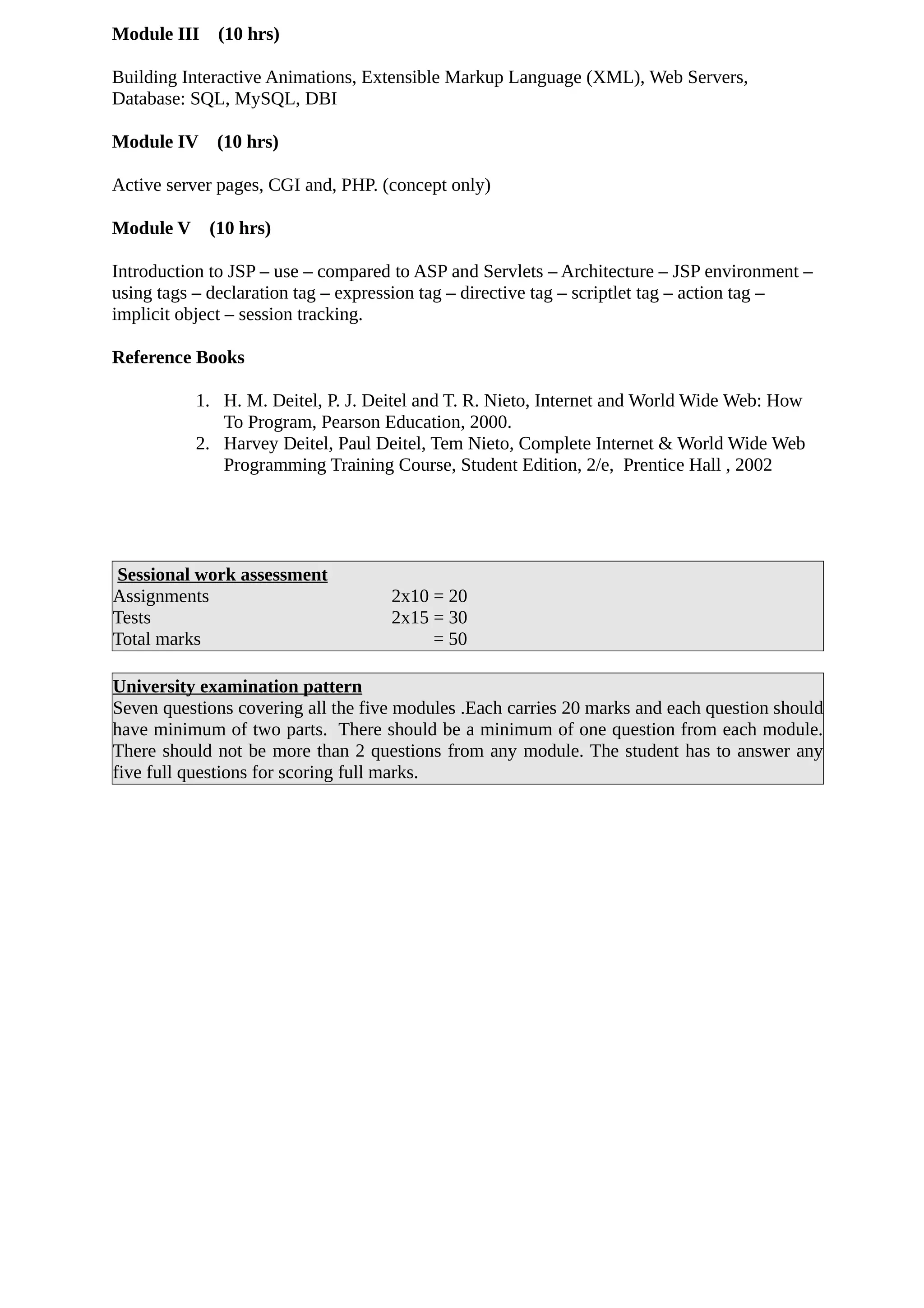Module III (10 hrs)
Building Interactive Animations, Extensible Markup Language (XML), Web Servers,
Database: SQL, MySQL, DBI
Module IV (10 hrs)
Active server pages, CGI and, PHP. (concept only)
Module V (10 hrs)
Introduction to JSP – use – compared to ASP and Servlets – Architecture – JSP environment –
using tags – declaration tag – expression tag – directive tag – scriptlet tag – action tag –
implicit object – session tracking.
Reference Books
1. H. M. Deitel, P. J. Deitel and T. R. Nieto, Internet and World Wide Web: How
To Program, Pearson Education, 2000.
2. Harvey Deitel, Paul Deitel, Tem Nieto, Complete Internet & World Wide Web
Programming Training Course, Student Edition, 2/e, Prentice Hall , 2002
Sessional work assessment
Assignments 2x10 = 20
Tests 2x15 = 30
Total marks = 50
University examination pattern
Seven questions covering all the five modules .Each carries 20 marks and each question should
have minimum of two parts. There should be a minimum of one question from each module.
There should not be more than 2 questions from any module. The student has to answer any
five full questions for scoring full marks.
 